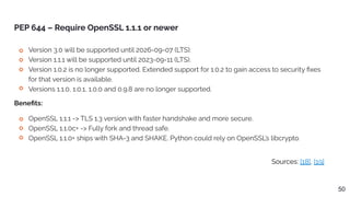 Sources: [18], [19]
PEP 644 – Require OpenSSL 1.1.1 or newer
Version 3.0 will be supported until 2026-09-07 (LTS).
Version 1.1.1 will be supported until 2023-09-11 (LTS).
Version 1.0.2 is no longer supported. Extended support for 1.0.2 to gain access to security ﬁxes
for that version is available.
Versions 1.1.0, 1.0.1, 1.0.0 and 0.9.8 are no longer supported.
50
OpenSSL 1.1.1 -> TLS 1.3 version with faster handshake and more secure.
OpenSSL 1.1.0c+ -> Fully fork and thread safe.
OpenSSL 1.1.0+ ships with SHA-3 and SHAKE. Python could rely on OpenSSL’s libcrypto.
Beneﬁts:
 