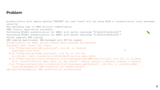 Authentication with remote machine "SERVER" for user "user" will be using NTLM v1 authentication (with extended
security)
Now switching over to SMB2 protocol communication
SMB2 dialect negotiation successful
Performing NTLMv2 authentication (on SMB2) with server challenge "b'da16c5c3e38ca2df'"
Performing NTLMv1 authentication (on SMB2) with server challenge "b'da16c5c3e38ca2df'"
Server supports SMB signing
SMB signing deactivated. SMB messages will NOT be signed.
Authentication (on SMB2) failed. Please check username and password.
Traceback (most recent call last):
File "/home/user/proj/smb_module.py", line 43, in <module>
downloader.list_dir()
File "/home/user/proj/
smb_module.py", line 36, in list_dir
all_builds = self._connection.listPath(self.service_name, path)
File "/home/user/proj/venv/lib/python3.9/site-packages/smb/SMBConnection.py", line 201, in listPath
self._listPath(service_name, path, cb, eb, search = search, pattern = pattern, timeout = timeout)
File "/home/user/proj/venv/lib/python3.9/site-packages/smb/base.py", line 601, in _listPath_SMB2
raise NotReadyError('SMB connection not authenticated')
smb.base.NotReadyError: SMB connection not authenticated
Problem
6
 
