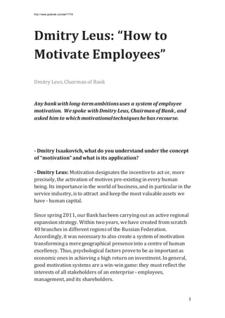 http://www.gosbook.ru/node/71716
1
Dmitry Leus: “How to
Motivate Employees”
Dmitry Leus, Chairman of Bank
Any bankwith long-termambitionsuses a system of employee
motivation. Wespoke with Dmitry Leus, Chairman of Bank, and
asked him to which motivationaltechniqueshehas recourse.
- Dmitry Isaakovich,what do you understand under the concept
of “motivation” andwhat is its application?
- Dmitry Leus: Motivation designates the incentiveto act or, more
precisely, the activation of motives pre-existing in every human
being. Its importancein the world of business, and in particular in the
service industry, isto attract and keep the most valuableassets we
have - human capital.
Since spring2011, our Bank hasbeen carryingout an active regional
expansion strategy. Within two years, wehave created from scratch
40 branches in differentregionsof the Russian Federation.
Accordingly, it was necessary to also create a system of motivation
transforminga meregeographical presenceinto a centre of human
excellency. Thus, psychological factors proveto be as importantas
economic onesin achieving a high return on investment. In general,
good motivation systems are a win-win game: they mustreflect the
interests of all stakeholders of an enterprise - employees,
management, and its shareholders.
 