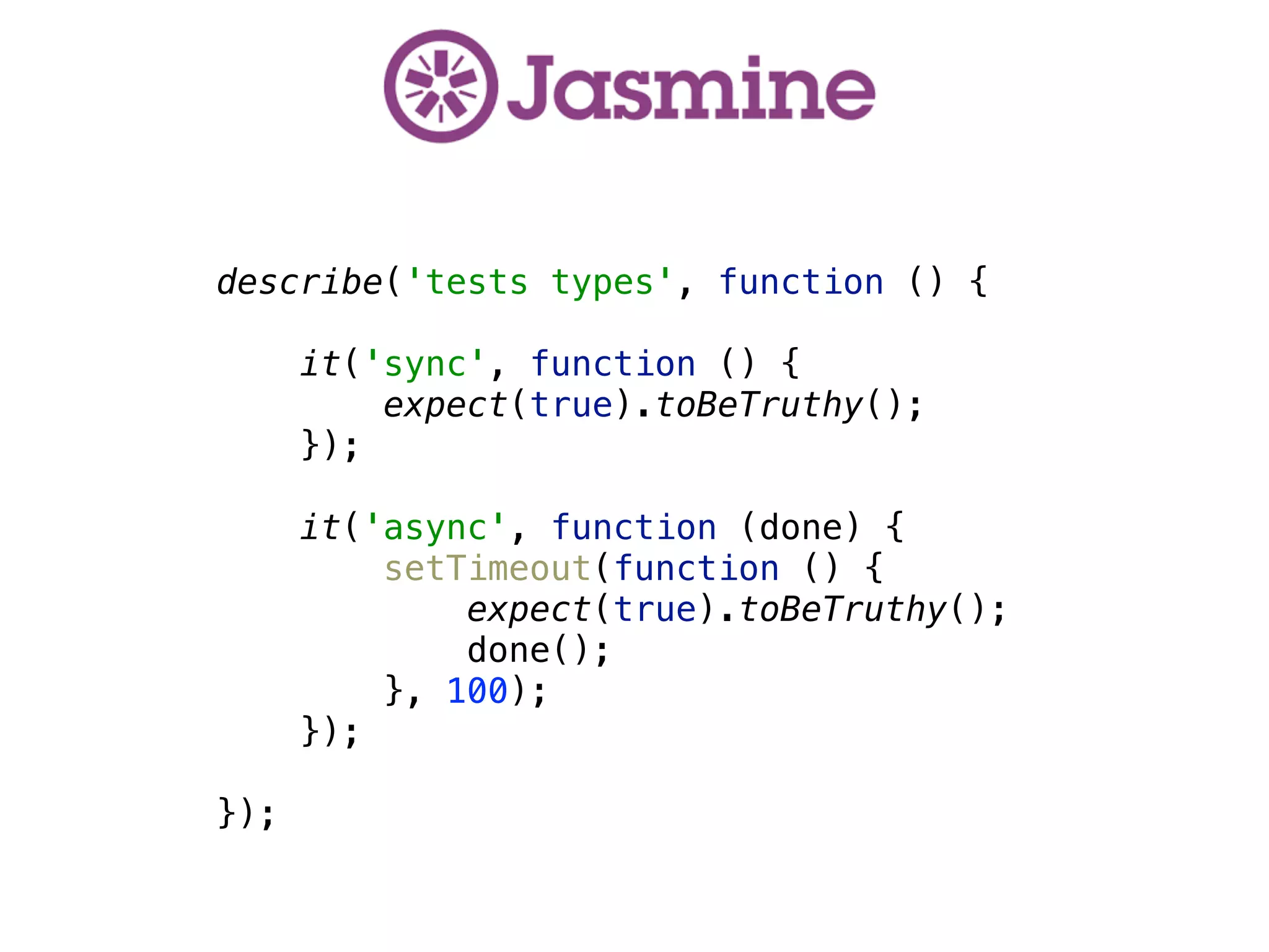  
describe('tests types', function () { 
 
it('sync', function () { 
expect(true).toBeTruthy(); 
}); 
 
it('async', function (done) { 
setTimeout(function () { 
expect(true).toBeTruthy(); 
done(); 
}, 100); 
});
 
});
 