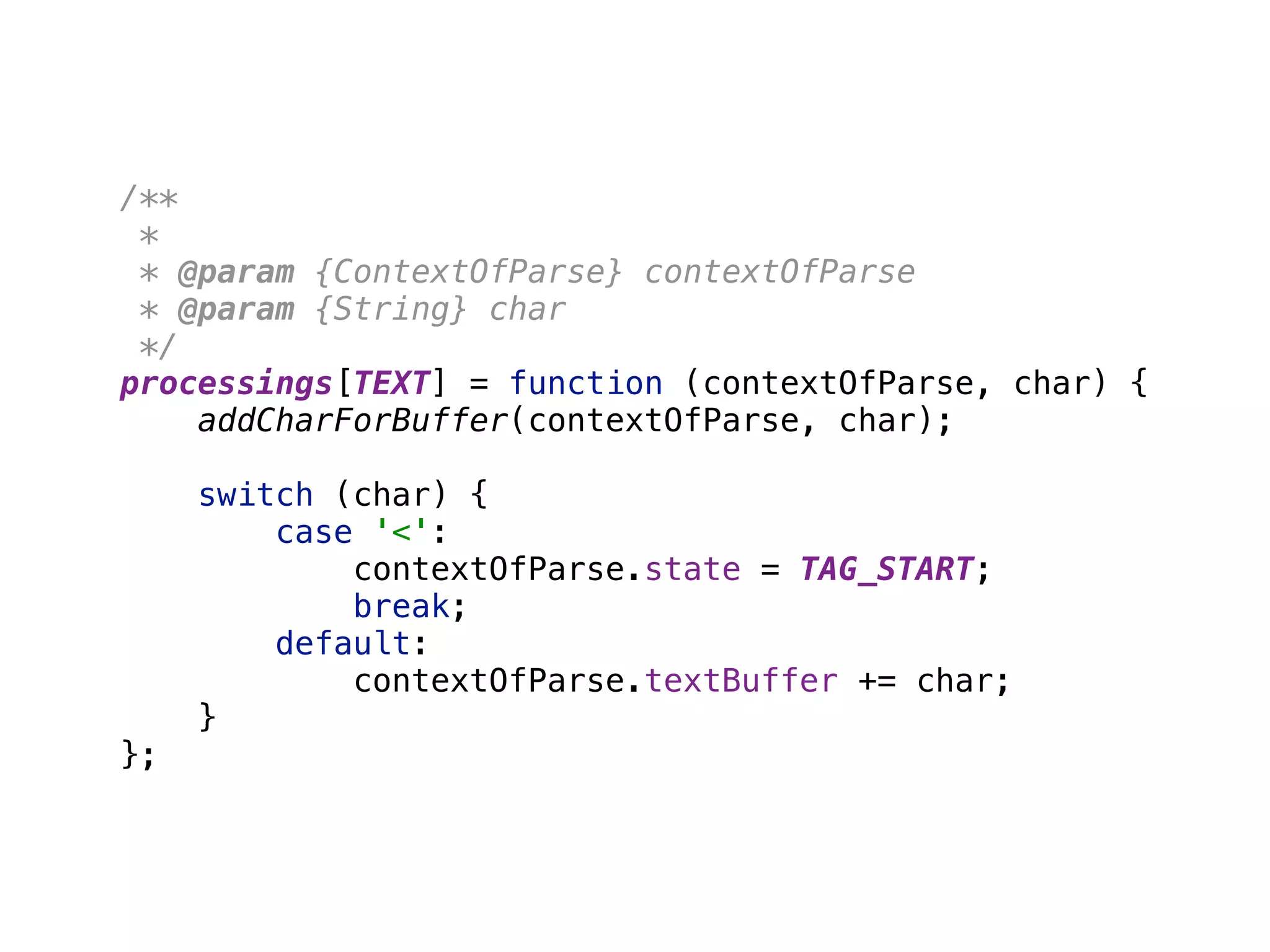 /** 
* 
* @param {ContextOfParse} contextOfParse 
* @param {String} char 
*/ 
processings[TEXT] = function (contextOfParse, char) { 
addCharForBuffer(contextOfParse, char); 
 
switch (char) { 
case '<': 
contextOfParse.state = TAG_START; 
break; 
default: 
contextOfParse.textBuffer += char; 
} 
};
 