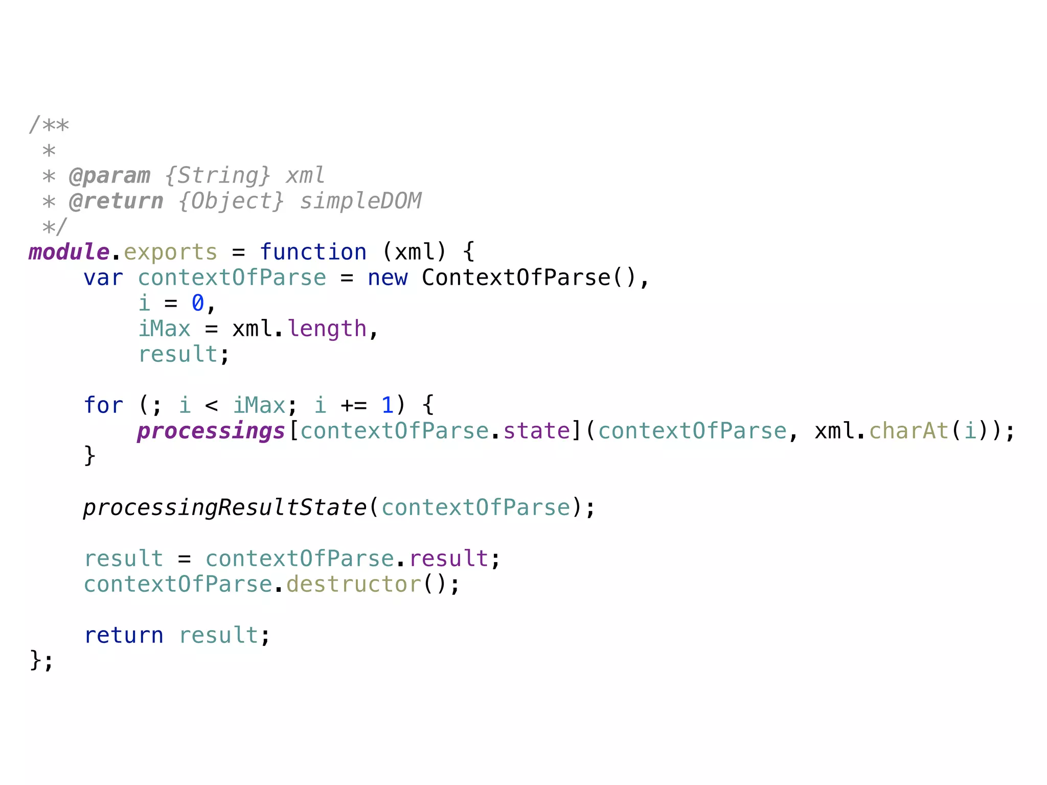 /** 
* 
* @param {String} xml 
* @return {Object} simpleDOM 
*/ 
module.exports = function (xml) { 
var contextOfParse = new ContextOfParse(), 
i = 0, 
iMax = xml.length, 
result; 
 
for (; i < iMax; i += 1) { 
processings[contextOfParse.state](contextOfParse, xml.charAt(i)); 
} 
 
processingResultState(contextOfParse); 
 
result = contextOfParse.result; 
contextOfParse.destructor(); 
 
return result; 
};
 