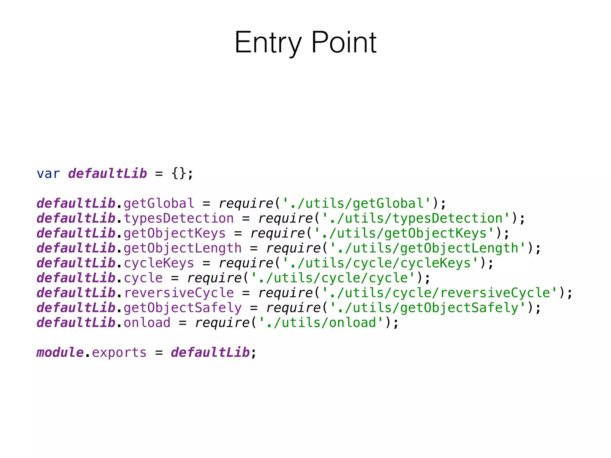 var defaultLib = {}; 
 
defaultLib.getGlobal = require('./utils/getGlobal'); 
defaultLib.typesDetection = require('./utils/typesDetection'); 
defaultLib.getObjectKeys = require('./utils/getObjectKeys'); 
defaultLib.getObjectLength = require('./utils/getObjectLength'); 
defaultLib.cycleKeys = require('./utils/cycle/cycleKeys'); 
defaultLib.cycle = require('./utils/cycle/cycle'); 
defaultLib.reversiveCycle = require('./utils/cycle/reversiveCycle'); 
defaultLib.getObjectSafely = require('./utils/getObjectSafely'); 
defaultLib.onload = require('./utils/onload'); 
 
module.exports = defaultLib;
Entry Point
 