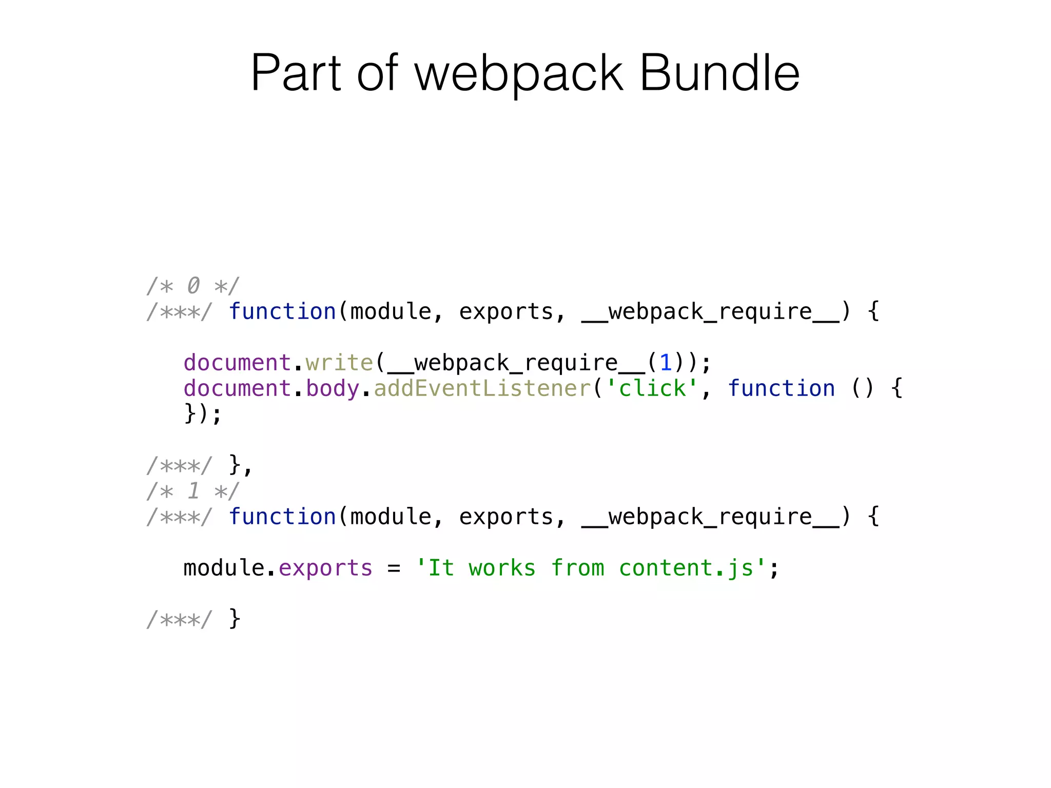 /* 0 */ 
/***/ function(module, exports, __webpack_require__) { 
 
document.write(__webpack_require__(1)); 
document.body.addEventListener('click', function () { 
}); 
 
/***/ }, 
/* 1 */ 
/***/ function(module, exports, __webpack_require__) { 
 
module.exports = 'It works from content.js'; 
 
/***/ }
Part of webpack Bundle
 
