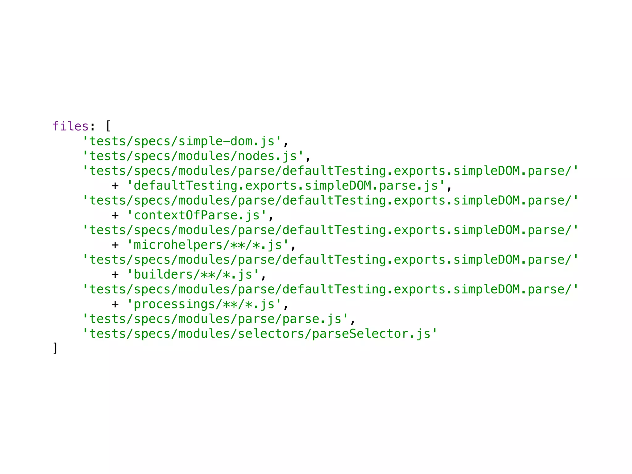 files: [ 
'tests/specs/simple-dom.js', 
'tests/specs/modules/nodes.js', 
'tests/specs/modules/parse/defaultTesting.exports.simpleDOM.parse/' 
+ 'defaultTesting.exports.simpleDOM.parse.js', 
'tests/specs/modules/parse/defaultTesting.exports.simpleDOM.parse/' 
+ 'contextOfParse.js', 
'tests/specs/modules/parse/defaultTesting.exports.simpleDOM.parse/' 
+ 'microhelpers/**/*.js', 
'tests/specs/modules/parse/defaultTesting.exports.simpleDOM.parse/' 
+ 'builders/**/*.js', 
'tests/specs/modules/parse/defaultTesting.exports.simpleDOM.parse/' 
+ 'processings/**/*.js', 
'tests/specs/modules/parse/parse.js', 
'tests/specs/modules/selectors/parseSelector.js' 
]
 