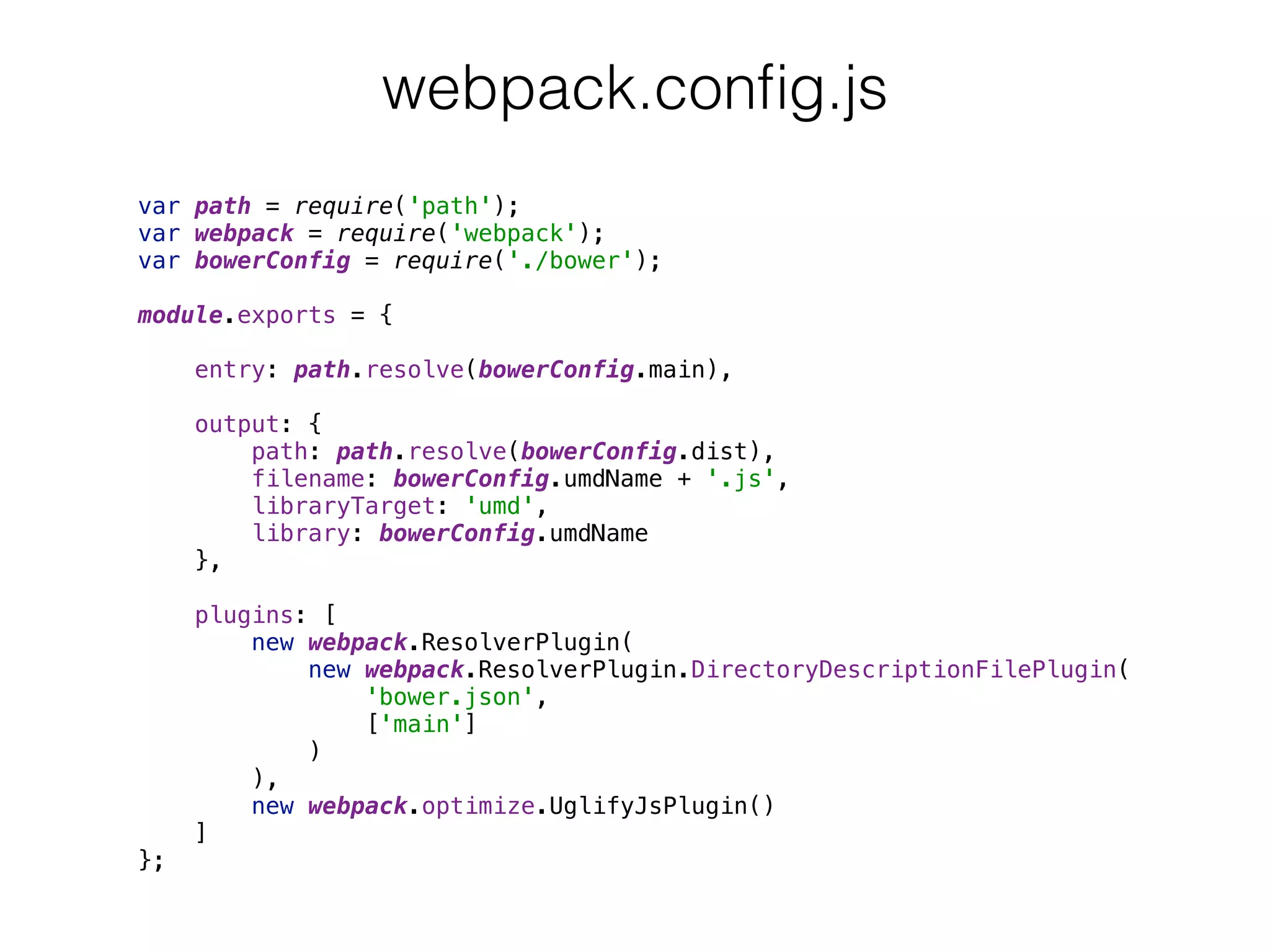 var path = require('path'); 
var webpack = require('webpack'); 
var bowerConfig = require('./bower'); 
 
module.exports = { 
 
entry: path.resolve(bowerConfig.main), 
 
output: { 
path: path.resolve(bowerConfig.dist), 
filename: bowerConfig.umdName + '.js', 
libraryTarget: 'umd', 
library: bowerConfig.umdName 
}, 
 
plugins: [ 
new webpack.ResolverPlugin( 
new webpack.ResolverPlugin.DirectoryDescriptionFilePlugin( 
'bower.json', 
['main'] 
) 
), 
new webpack.optimize.UglifyJsPlugin() 
] 
};
webpack.conﬁg.js
 