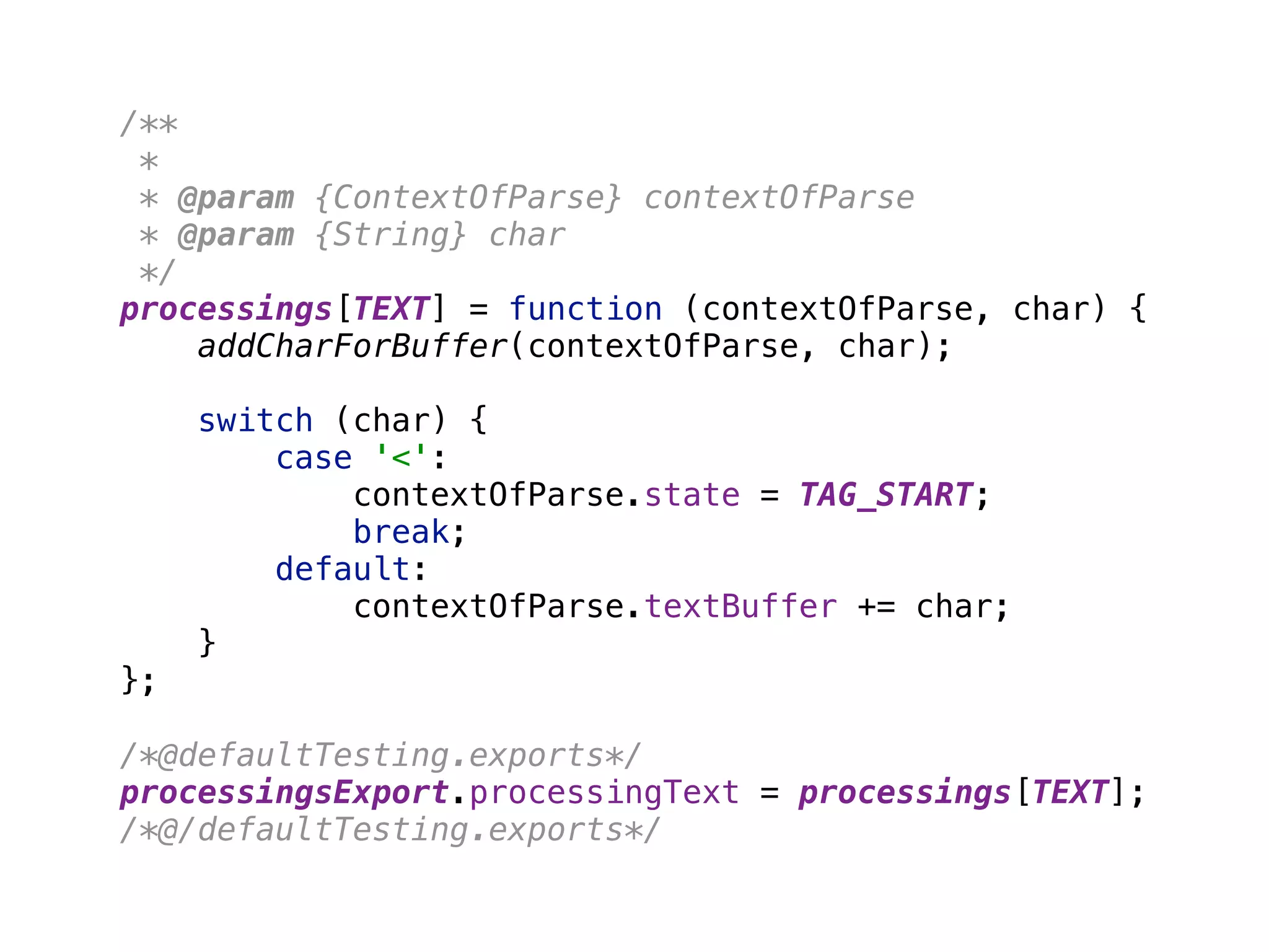 /** 
* 
* @param {ContextOfParse} contextOfParse 
* @param {String} char 
*/ 
processings[TEXT] = function (contextOfParse, char) { 
addCharForBuffer(contextOfParse, char); 
 
switch (char) { 
case '<': 
contextOfParse.state = TAG_START; 
break; 
default: 
contextOfParse.textBuffer += char; 
} 
}; 
 
/*@defaultTesting.exports*/ 
processingsExport.processingText = processings[TEXT]; 
/*@/defaultTesting.exports*/
 