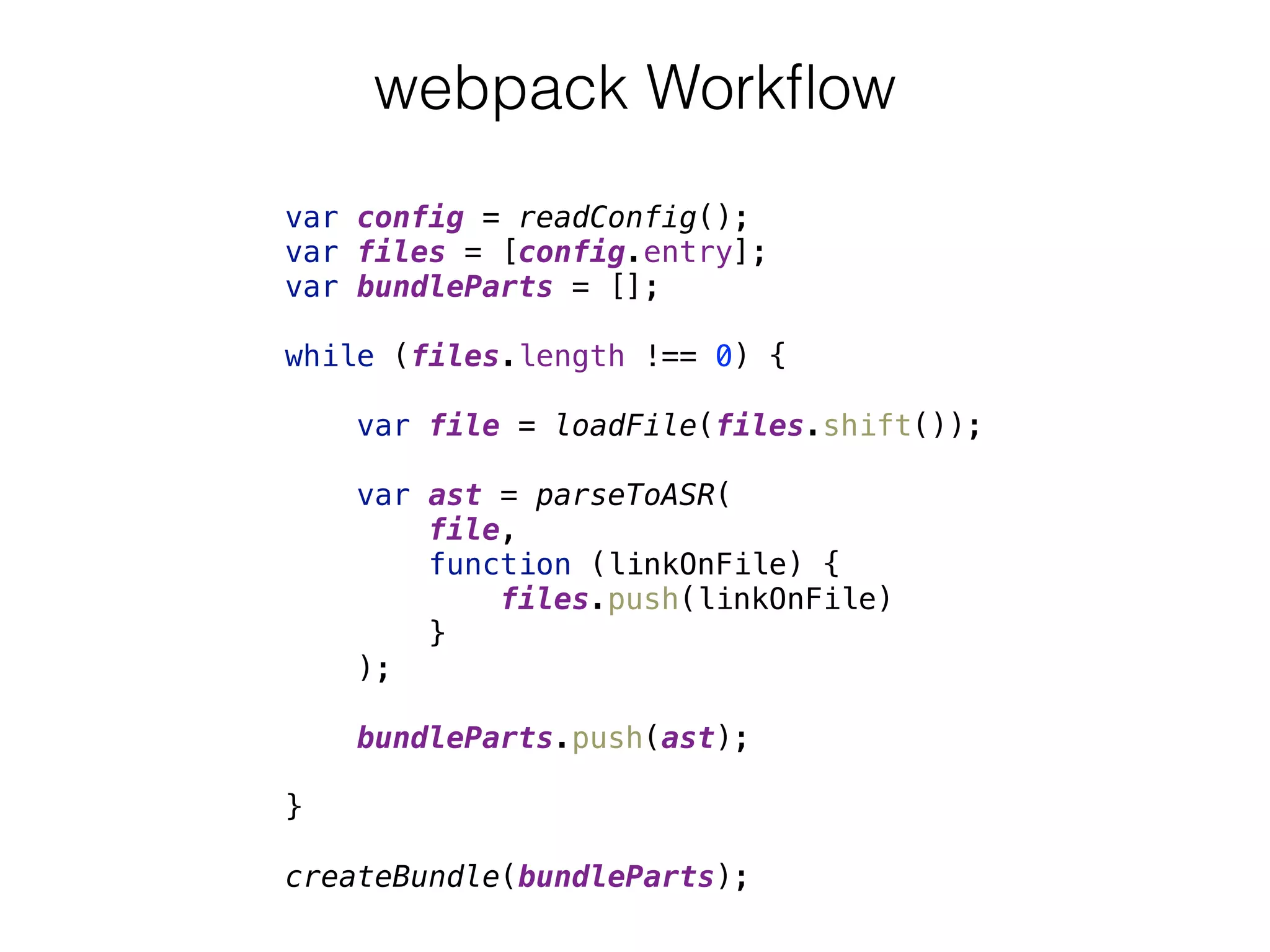 webpack Workﬂow
var config = readConfig(); 
var files = [config.entry]; 
var bundleParts = []; 
 
while (files.length !== 0) { 
 
var file = loadFile(files.shift()); 
 
var ast = parseToASR( 
file,  
function (linkOnFile) { 
files.push(linkOnFile) 
} 
); 
 
bundleParts.push(ast); 
 
} 
 
createBundle(bundleParts);
 