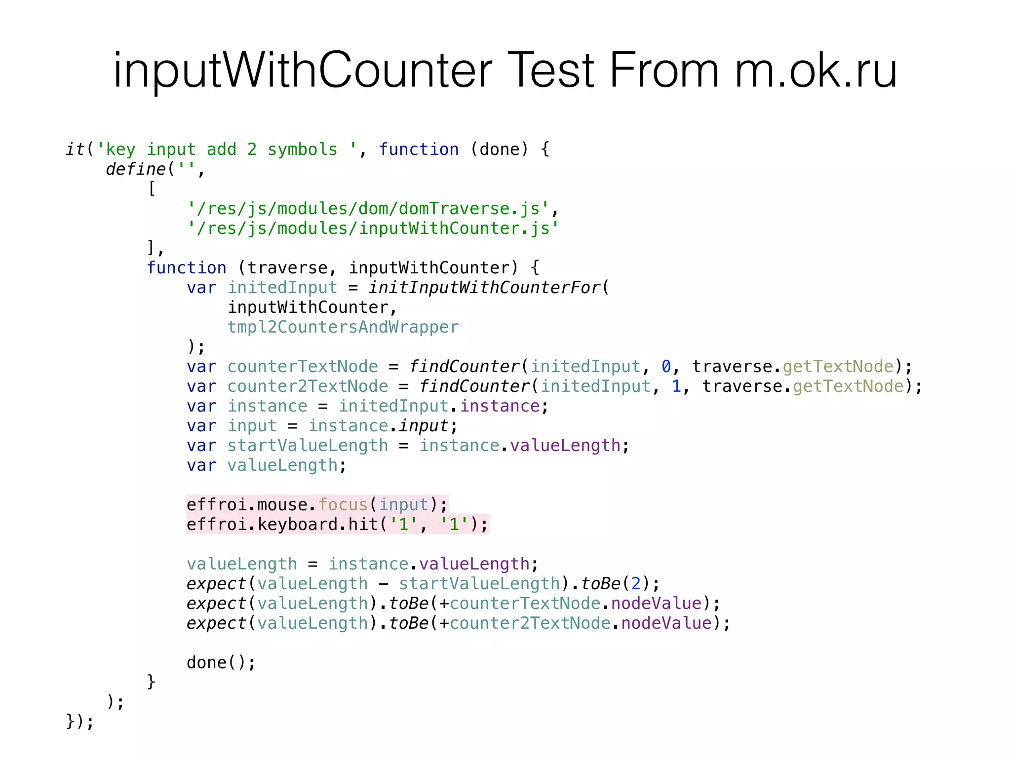 it('key input add 2 symbols ', function (done) { 
define('', 
[ 
'/res/js/modules/dom/domTraverse.js', 
'/res/js/modules/inputWithCounter.js' 
], 
function (traverse, inputWithCounter) { 
var initedInput = initInputWithCounterFor( 
inputWithCounter, 
tmpl2CountersAndWrapper 
); 
var counterTextNode = findCounter(initedInput, 0, traverse.getTextNode); 
var counter2TextNode = findCounter(initedInput, 1, traverse.getTextNode); 
var instance = initedInput.instance; 
var input = instance.input; 
var startValueLength = instance.valueLength; 
var valueLength; 
 
effroi.mouse.focus(input); 
effroi.keyboard.hit('1', '1'); 
 
valueLength = instance.valueLength; 
expect(valueLength - startValueLength).toBe(2); 
expect(valueLength).toBe(+counterTextNode.nodeValue); 
expect(valueLength).toBe(+counter2TextNode.nodeValue); 
 
done(); 
} 
); 
});
inputWithCounter Test From m.ok.ru
 
