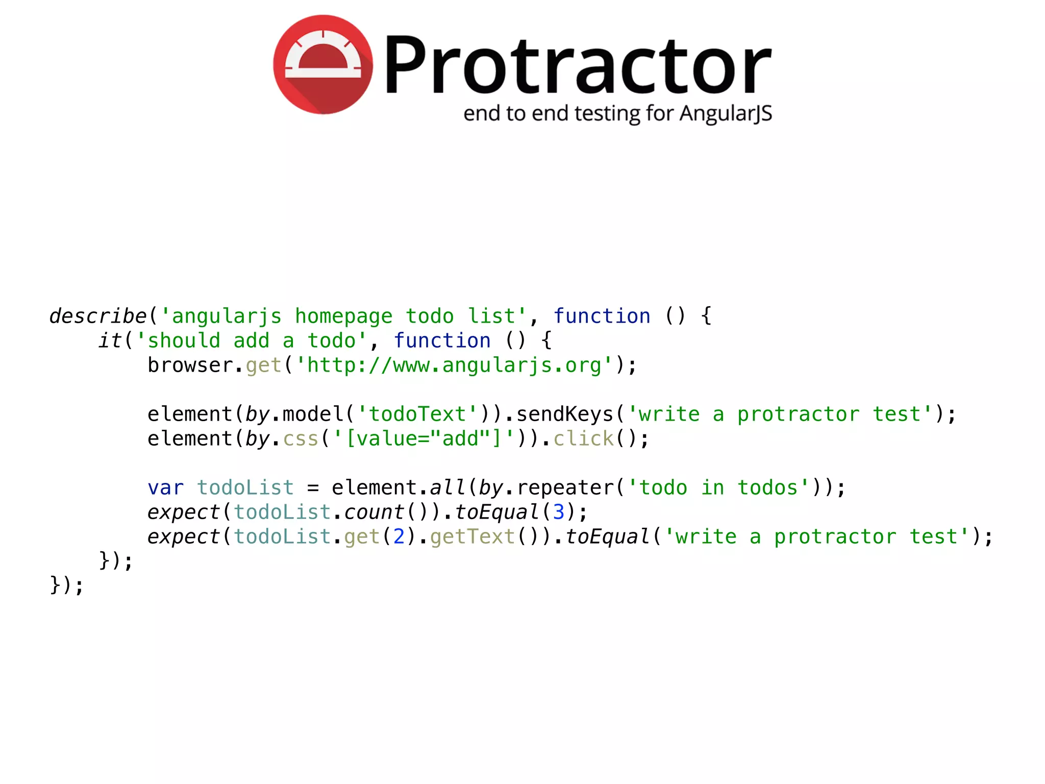 describe('angularjs homepage todo list', function () { 
it('should add a todo', function () { 
browser.get('http://www.angularjs.org'); 
 
element(by.model('todoText')).sendKeys('write a protractor test'); 
element(by.css('[value="add"]')).click(); 
 
var todoList = element.all(by.repeater('todo in todos')); 
expect(todoList.count()).toEqual(3); 
expect(todoList.get(2).getText()).toEqual('write a protractor test'); 
}); 
});
 