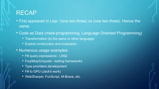 RECAP
• First appeared in Lisp: '(one two three) vs (one two three). Hence the
name.
• Code as Data (meta-programming, Language Oriented Programming)
• Transformation (to the same or other language)
• Explicit construction and evaluation
• Numerous usage examples:
• F# query expressions , LINQ
• Foq/Moq/Unquote - testing frameworks
• Type providers development
• F# to GPU (Jack's work)
• WebSharper, FunScript, M-Brace, etc.
 