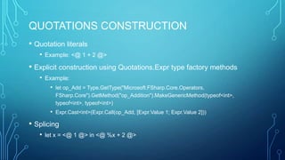 QUOTATIONS CONSTRUCTION
• Quotation literals
• Example: <@ 1 + 2 @>
• Explicit construction using Quotations.Expr type factory methods
• Example:
• let op_Add = Type.GetType("Microsoft.FSharp.Core.Operators,
FSharp.Core").GetMethod("op_Addition").MakeGenericMethod(typeof<int>,
typeof<int>, typeof<int>)
• Expr.Cast<int>(Expr.Call(op_Add, [Expr.Value 1; Expr.Value 2]))
• Splicing
• let x = <@ 1 @> in <@ %x + 2 @>
 