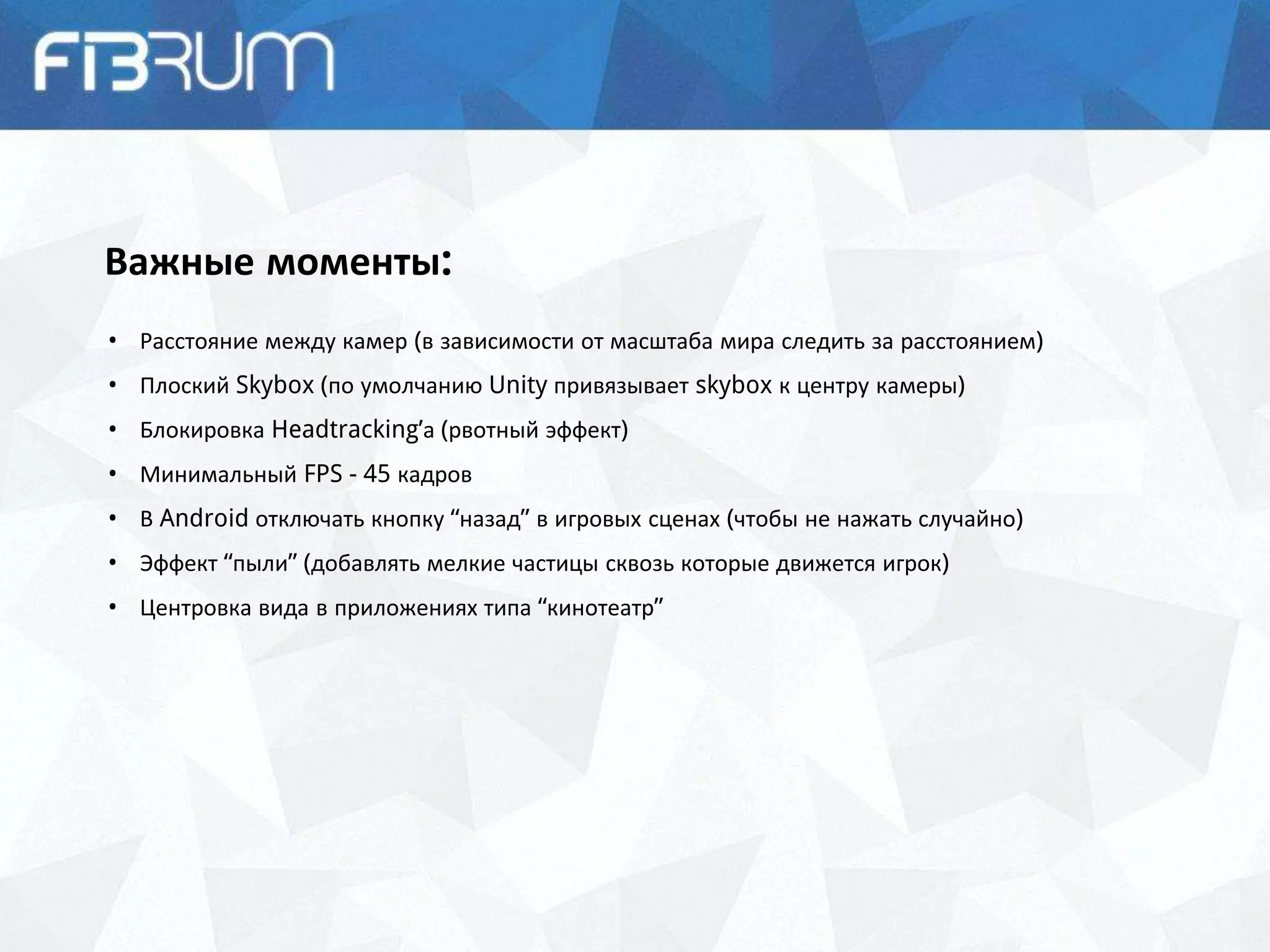 Важные моменты:
• Расстояние между камер (в зависимости от масштаба мира следить за расстоянием)
• Плоский Skybox (по умолчанию Unity привязывает skybox к центру камеры)
• Блокировка Headtracking’а (рвотный эффект)
• Минимальный FPS - 45 кадров
• В Android отключать кнопку “назад” в игровых сценах (чтобы не нажать случайно)
• Эффект “пыли” (добавлять мелкие частицы сквозь которые движется игрок)
• Центровка вида в приложениях типа “кинотеатр”
 
