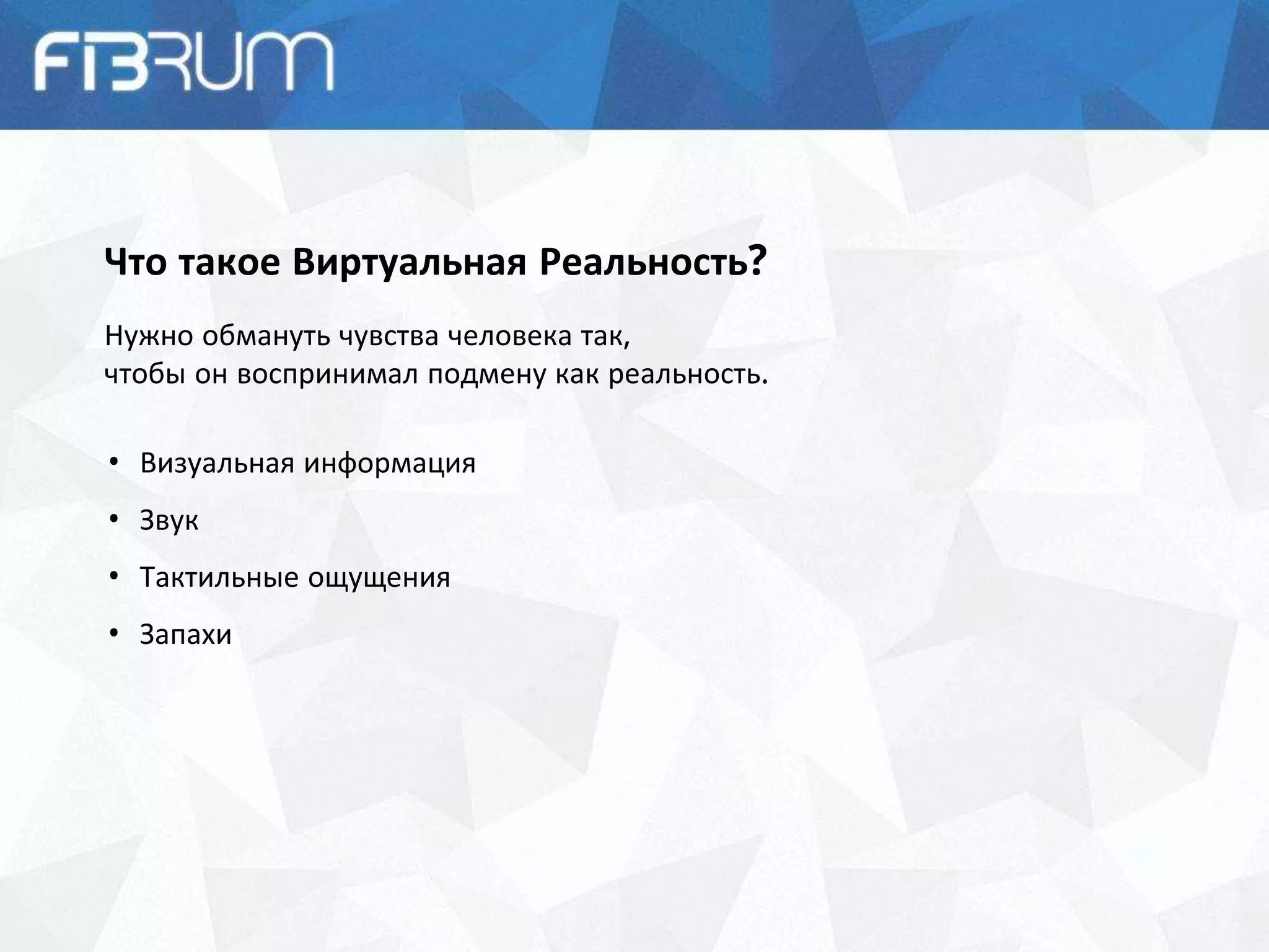 Что такое Виртуальная Реальность?
Нужно обмануть чувства человека так,
чтобы он воспринимал подмену как реальность.
• Визуальная информация
• Звук
• Тактильные ощущения
• Запахи
 