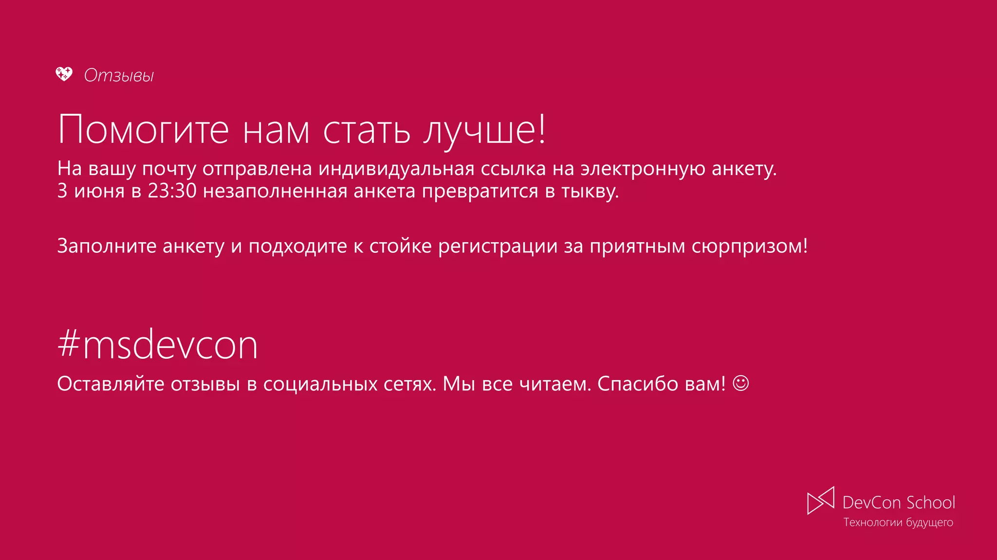 Отзывы💖 Помогите нам стать лучше! На вашу почту отправлена индивидуальная ссылка на электронную анкету. 3 июня в 23:30 незаполненная анкета превратится в тыкву. Заполните анкету и подходите к стойке регистрации за приятным сюрпризом! #msdevcon Оставляйте отзывы в социальных сетях. Мы все читаем. Спасибо вам!  