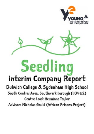 Seedling
Interim Company Report
Dulwich College & Sydenham High School
South Central Area, Southwark borough (LO402)
Centre Lead: Hermione Taylor
Advisor: Nicholas Gould (African Prisons Project)
 