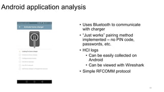 Android application analysis
10
• Uses Bluetooth to communicate
with charger
• “Just works” pairing method
implemented – no PIN code,
passwords, etc.
• HCI logs
• Can be easily collected on
Android
• Can be viewed with Wireshark
• Simple RFCOMM protocol
 