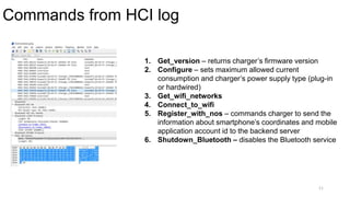 Commands from HCI log
11
1. Get_version – returns charger’s firmware version
2. Configure – sets maximum allowed current
consumption and charger’s power supply type (plug-in
or hardwired)
3. Get_wifi_networks
4. Connect_to_wifi
5. Register_with_nos – commands charger to send the
information about smartphone’s coordinates and mobile
application account id to the backend server
6. Shutdown_Bluetooth – disables the Bluetooth service
 