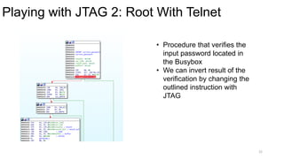 Playing with JTAG 2: Root With Telnet
22
• Procedure that verifies the
input password located in
the Busybox
• We can invert result of the
verification by changing the
outlined instruction with
JTAG
 