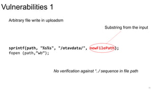 Vulnerabilities 1
31
Arbitrary file write in uploadsm
sprintf(path, "%s%s", "/otavdata/", newFilePath);
fopen (path,”wb”);
No verification against “../ sequence in file path
Substring from the input
 