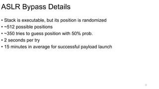 ASLR Bypass Details
34
• Stack is executable, but its position is randomized
• ~512 possible positions
• ~350 tries to guess position with 50% prob.
• 2 seconds per try
• 15 minutes in average for successful payload launch
 