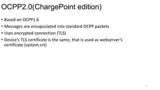 OCPP2.0(ChargePoint edition)
37
• Based on OCPP1.6
• Messages are encapsulated into standard OCPP packets
• Uses encrypted connection (TLS)
• Device’s TLS certificate is the same, that is used as webserver’s
certificate (system.crt)
 