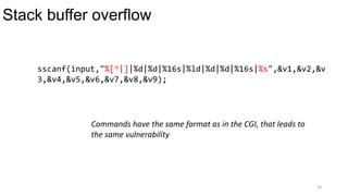 Stack buffer overflow
38
sscanf(input,"%[^|]|%d|%d|%16s|%ld|%d|%d|%16s|%s",&v1,&v2,&v
3,&v4,&v5,&v6,&v7,&v8,&v9);
Commands have the same format as in the CGI, that leads to
the same vulnerability
 