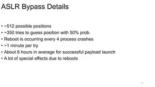 ASLR Bypass Details
39
• ~512 possible positions
• ~350 tries to guess position with 50% prob.
• Reboot is occurring every 4 process crashes
• ~1 minute per try
• About 6 hours in average for successful payload launch
• A lot of special effects due to reboots
 