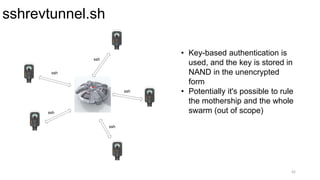 sshrevtunnel.sh
42
• Key-based authentication is
used, and the key is stored in
NAND in the unencrypted
form
• Potentially it's possible to rule
the mothership and the whole
swarm (out of scope)
ssh
ssh
ssh
ssh
ssh
 