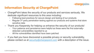 © 2018 ChargePoint, Inc.
Information Security at ChargePoint
+ ChargePoint takes the security of our products and services seriously. We
dedicate significant resources to this area including:
• Following best practices for secure design and testing of our products
• Regular 3rd party penetration testing against our products and systems that store
sensitive data
+ Thank you Kaspersky for helping us enhance the security of our products!
• Your patience and persistence were helpful as these were the first externally-
detected vulnerabilities reported to us
• All the vulnerabilities identified have been patched
+ If you feel you have discovered a possible privacy or security vulnerability,
please contact us at security@chargepoint.com with a description of the issue.
48
 