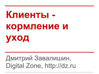 Клиенты -
кормление и
уход
Дмитрий Завалишин,
Digital Zone, http://dz.ru
 