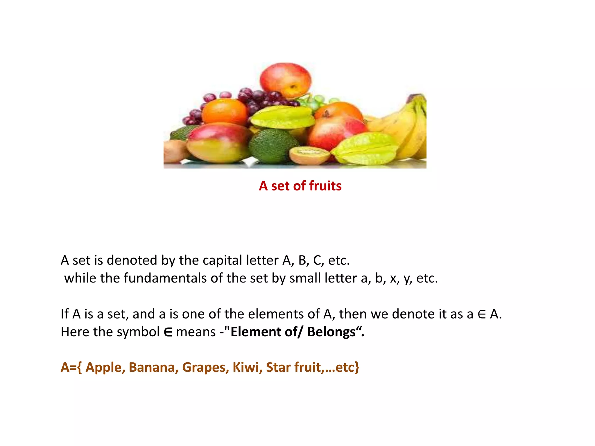A set is denoted by the capital letter A, B, C, etc.
while the fundamentals of the set by small letter a, b, x, y, etc.
If A is a set, and a is one of the elements of A, then we denote it as a ∈ A.
Here the symbol ∈ means -"Element of/ Belongs“.
A={ Apple, Banana, Grapes, Kiwi, Star fruit,…etc}
A set of fruits
 