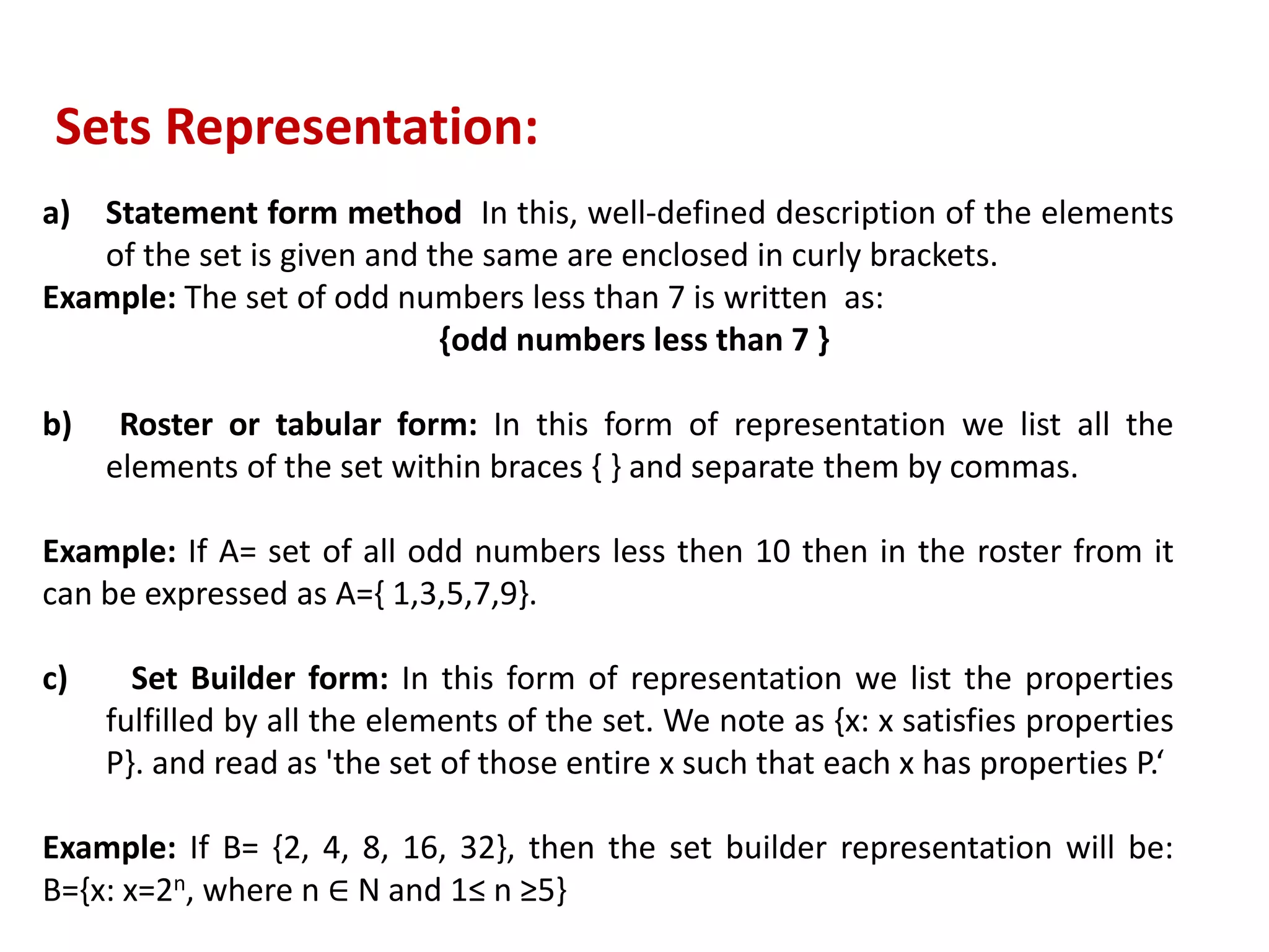 a) Statement form method In this, well-defined description of the elements
of the set is given and the same are enclosed in curly brackets.
Example: The set of odd numbers less than 7 is written as:
{odd numbers less than 7 }
b) Roster or tabular form: In this form of representation we list all the
elements of the set within braces { } and separate them by commas.
Example: If A= set of all odd numbers less then 10 then in the roster from it
can be expressed as A={ 1,3,5,7,9}.
c) Set Builder form: In this form of representation we list the properties
fulfilled by all the elements of the set. We note as {x: x satisfies properties
P}. and read as 'the set of those entire x such that each x has properties P.‘
Example: If B= {2, 4, 8, 16, 32}, then the set builder representation will be:
B={x: x=2n, where n ∈ N and 1≤ n ≥5}
Sets Representation:
 