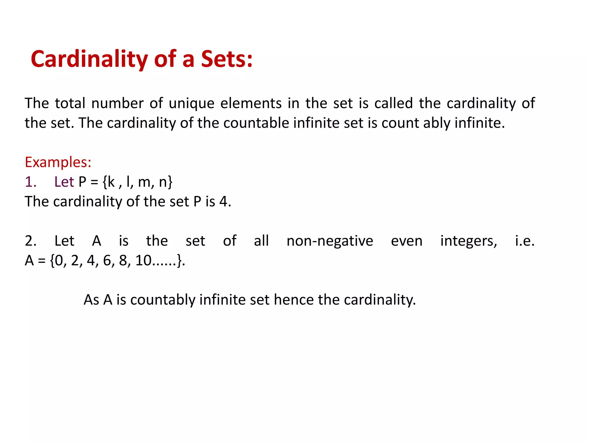 The total number of unique elements in the set is called the cardinality of
the set. The cardinality of the countable infinite set is count ably infinite.
Examples:
1. Let P = {k , l, m, n}
The cardinality of the set P is 4.
2. Let A is the set of all non-negative even integers, i.e.
A = {0, 2, 4, 6, 8, 10......}.
As A is countably infinite set hence the cardinality.
Cardinality of a Sets:
 