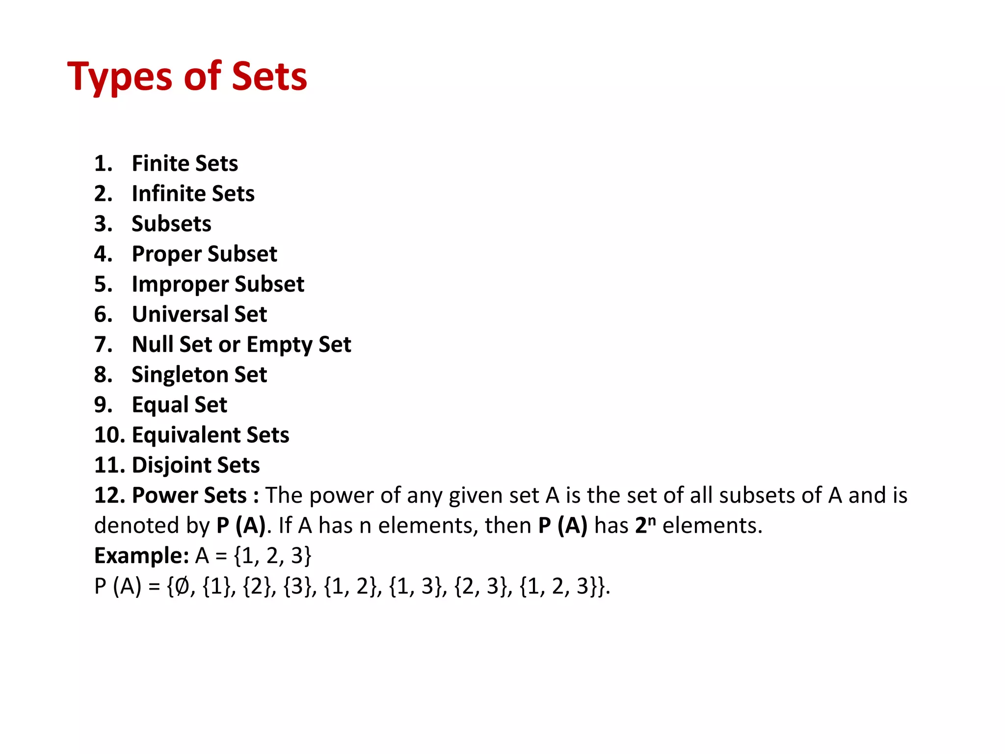 Types of Sets
1. Finite Sets
2. Infinite Sets
3. Subsets
4. Proper Subset
5. Improper Subset
6. Universal Set
7. Null Set or Empty Set
8. Singleton Set
9. Equal Set
10. Equivalent Sets
11. Disjoint Sets
12. Power Sets : The power of any given set A is the set of all subsets of A and is
denoted by P (A). If A has n elements, then P (A) has 2n elements.
Example: A = {1, 2, 3}
P (A) = {∅, {1}, {2}, {3}, {1, 2}, {1, 3}, {2, 3}, {1, 2, 3}}.
 