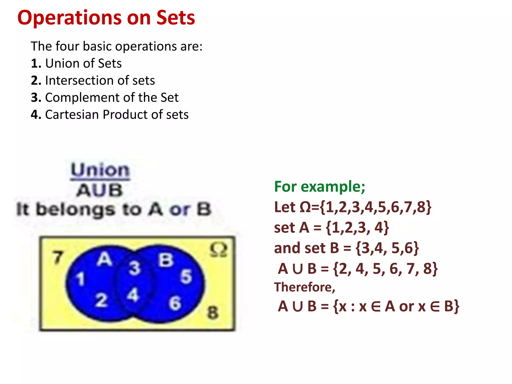 Operations on Sets
The four basic operations are:
1. Union of Sets
2. Intersection of sets
3. Complement of the Set
4. Cartesian Product of sets
For example;
Let Ω={1,2,3,4,5,6,7,8}
set A = {1,2,3, 4}
and set B = {3,4, 5,6}
A ∪ B = {2, 4, 5, 6, 7, 8}
Therefore,
A ∪ B = {x : x ∈ A or x ∈ B}
 