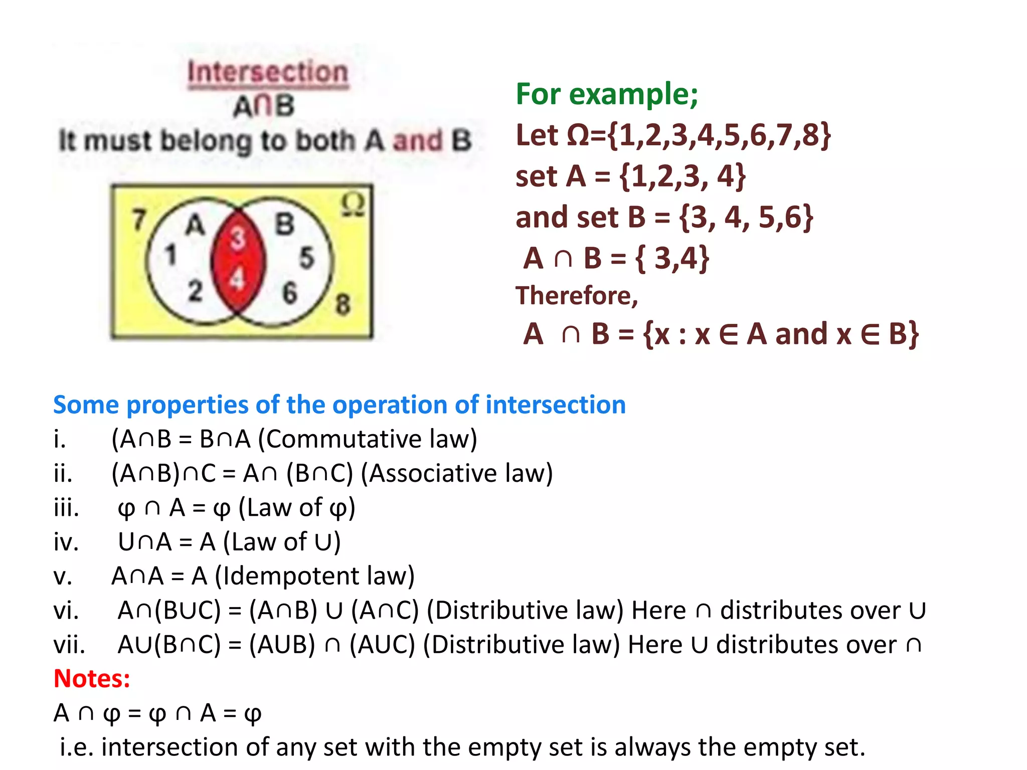 For example;
Let Ω={1,2,3,4,5,6,7,8}
set A = {1,2,3, 4}
and set B = {3, 4, 5,6}
A ∩ B = { 3,4}
Therefore,
A ∩ B = {x : x ∈ A and x ∈ B}
Some properties of the operation of intersection
i. (A∩B = B∩A (Commutative law)
ii. (A∩B)∩C = A∩ (B∩C) (Associative law)
iii. ϕ ∩ A = ϕ (Law of ϕ)
iv. U∩A = A (Law of ∪)
v. A∩A = A (Idempotent law)
vi. A∩(B∪C) = (A∩B) ∪ (A∩C) (Distributive law) Here ∩ distributes over ∪
vii. A∪(B∩C) = (AUB) ∩ (AUC) (Distributive law) Here ∪ distributes over ∩
Notes:
A ∩ ϕ = ϕ ∩ A = ϕ
i.e. intersection of any set with the empty set is always the empty set.
 