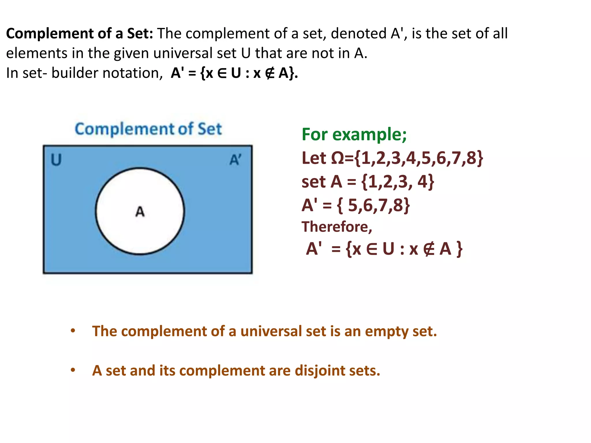 Complement of a Set: The complement of a set, denoted A', is the set of all
elements in the given universal set U that are not in A.
In set- builder notation, A' = {x ∈ U : x ∉ A}.
For example;
Let Ω={1,2,3,4,5,6,7,8}
set A = {1,2,3, 4}
A' = { 5,6,7,8}
Therefore,
A' = {x ∈ U : x ∉ A }
• The complement of a universal set is an empty set.
• A set and its complement are disjoint sets.
 