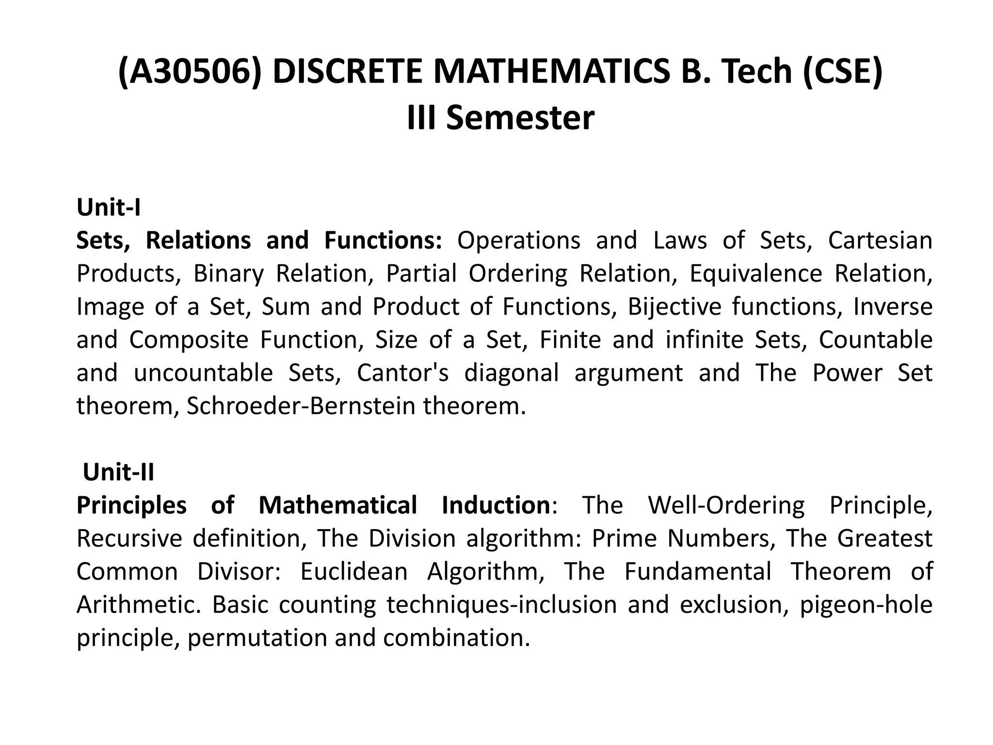 Unit-I
Sets, Relations and Functions: Operations and Laws of Sets, Cartesian
Products, Binary Relation, Partial Ordering Relation, Equivalence Relation,
Image of a Set, Sum and Product of Functions, Bijective functions, Inverse
and Composite Function, Size of a Set, Finite and infinite Sets, Countable
and uncountable Sets, Cantor's diagonal argument and The Power Set
theorem, Schroeder-Bernstein theorem.
Unit-II
Principles of Mathematical Induction: The Well-Ordering Principle,
Recursive definition, The Division algorithm: Prime Numbers, The Greatest
Common Divisor: Euclidean Algorithm, The Fundamental Theorem of
Arithmetic. Basic counting techniques-inclusion and exclusion, pigeon-hole
principle, permutation and combination.
(A30506) DISCRETE MATHEMATICS B. Tech (CSE)
III Semester
 
