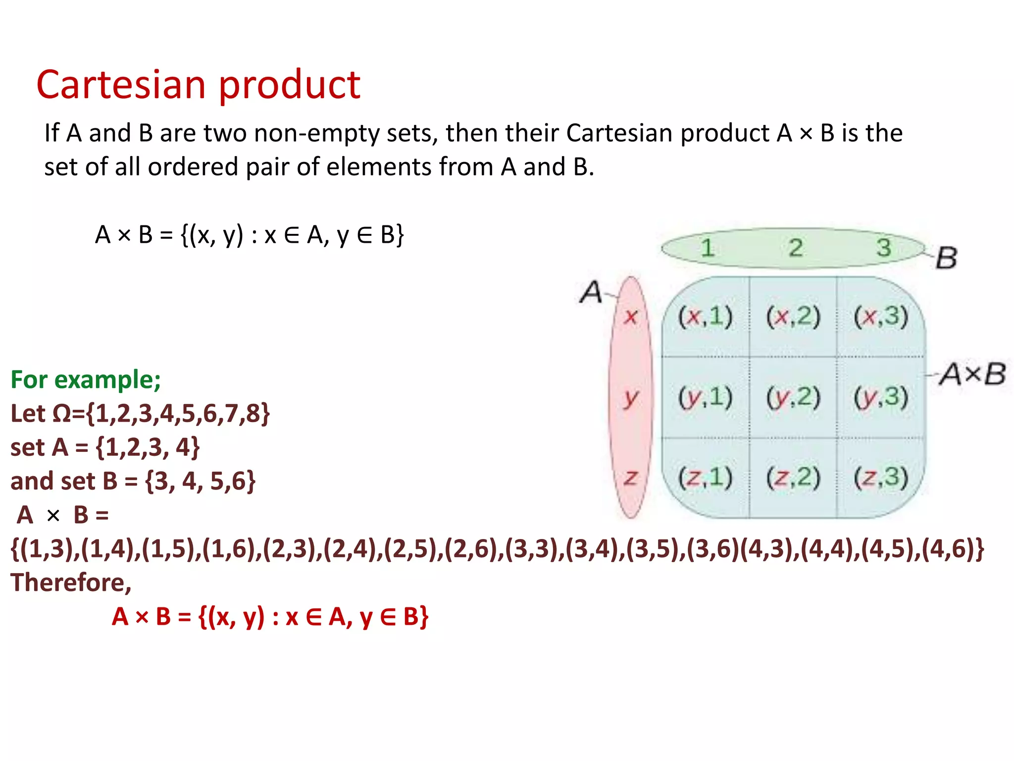 If A and B are two non-empty sets, then their Cartesian product A × B is the
set of all ordered pair of elements from A and B.
A × B = {(x, y) : x ∈ A, y ∈ B}
For example;
Let Ω={1,2,3,4,5,6,7,8}
set A = {1,2,3, 4}
and set B = {3, 4, 5,6}
A × B =
{(1,3),(1,4),(1,5),(1,6),(2,3),(2,4),(2,5),(2,6),(3,3),(3,4),(3,5),(3,6)(4,3),(4,4),(4,5),(4,6)}
Therefore,
A × B = {(x, y) : x ∈ A, y ∈ B}
Cartesian product
 