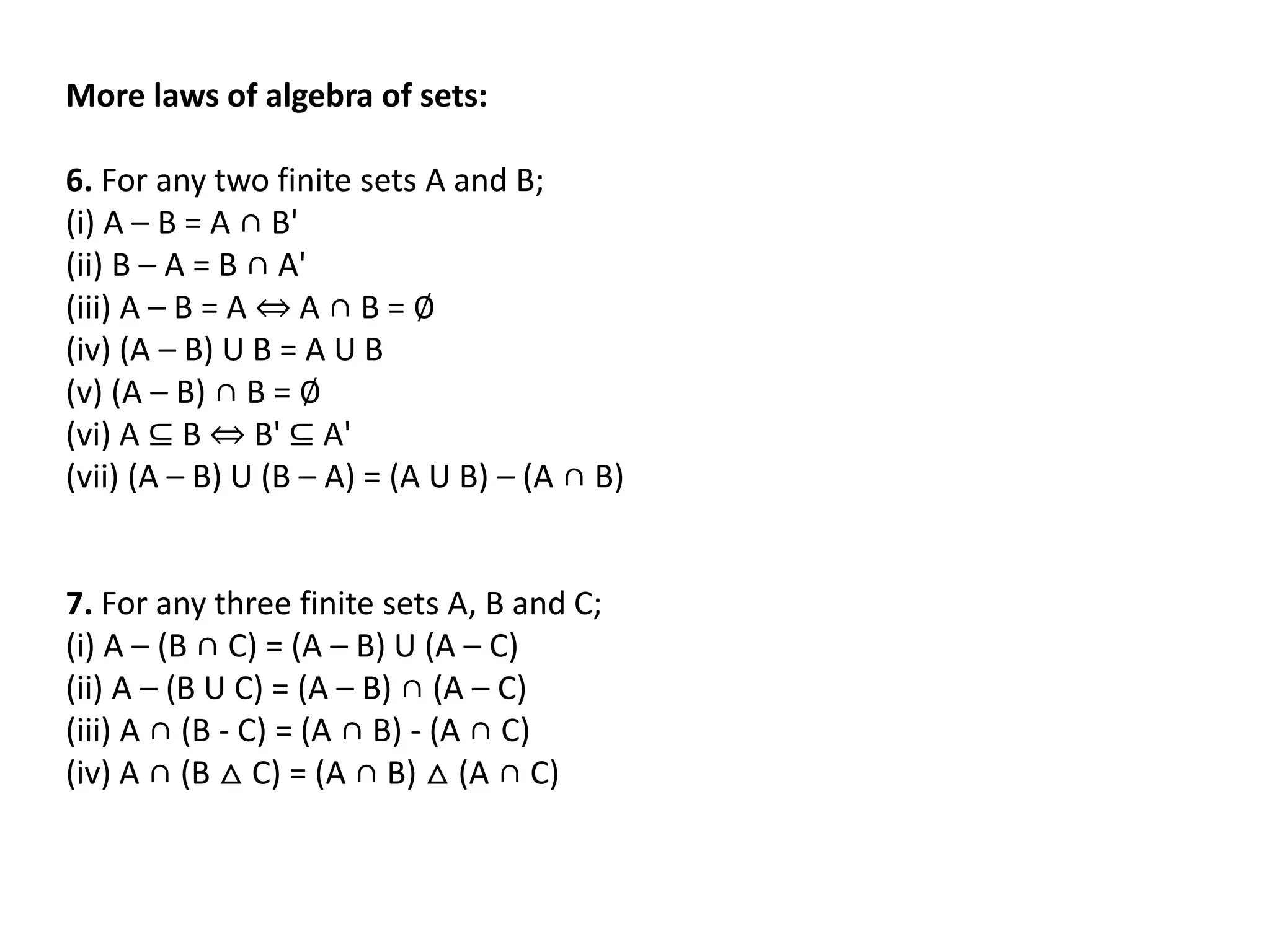 More laws of algebra of sets:
6. For any two finite sets A and B;
(i) A – B = A ∩ B'
(ii) B – A = B ∩ A'
(iii) A – B = A ⇔ A ∩ B = ∅
(iv) (A – B) U B = A U B
(v) (A – B) ∩ B = ∅
(vi) A ⊆ B ⇔ B' ⊆ A'
(vii) (A – B) U (B – A) = (A U B) – (A ∩ B)
7. For any three finite sets A, B and C;
(i) A – (B ∩ C) = (A – B) U (A – C)
(ii) A – (B U C) = (A – B) ∩ (A – C)
(iii) A ∩ (B - C) = (A ∩ B) - (A ∩ C)
(iv) A ∩ (B △ C) = (A ∩ B) △ (A ∩ C)
 