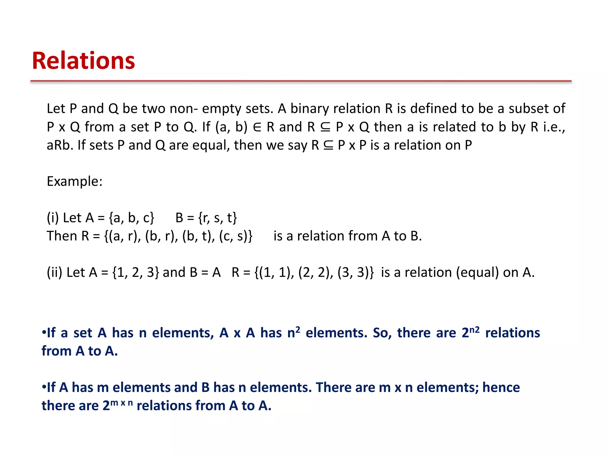 Let P and Q be two non- empty sets. A binary relation R is defined to be a subset of
P x Q from a set P to Q. If (a, b) ∈ R and R ⊆ P x Q then a is related to b by R i.e.,
aRb. If sets P and Q are equal, then we say R ⊆ P x P is a relation on P
Example:
(i) Let A = {a, b, c} B = {r, s, t}
Then R = {(a, r), (b, r), (b, t), (c, s)} is a relation from A to B.
(ii) Let A = {1, 2, 3} and B = A R = {(1, 1), (2, 2), (3, 3)} is a relation (equal) on A.
Relations
•If a set A has n elements, A x A has n2 elements. So, there are 2n2 relations
from A to A.
•If A has m elements and B has n elements. There are m x n elements; hence
there are 2m x n relations from A to A.
 