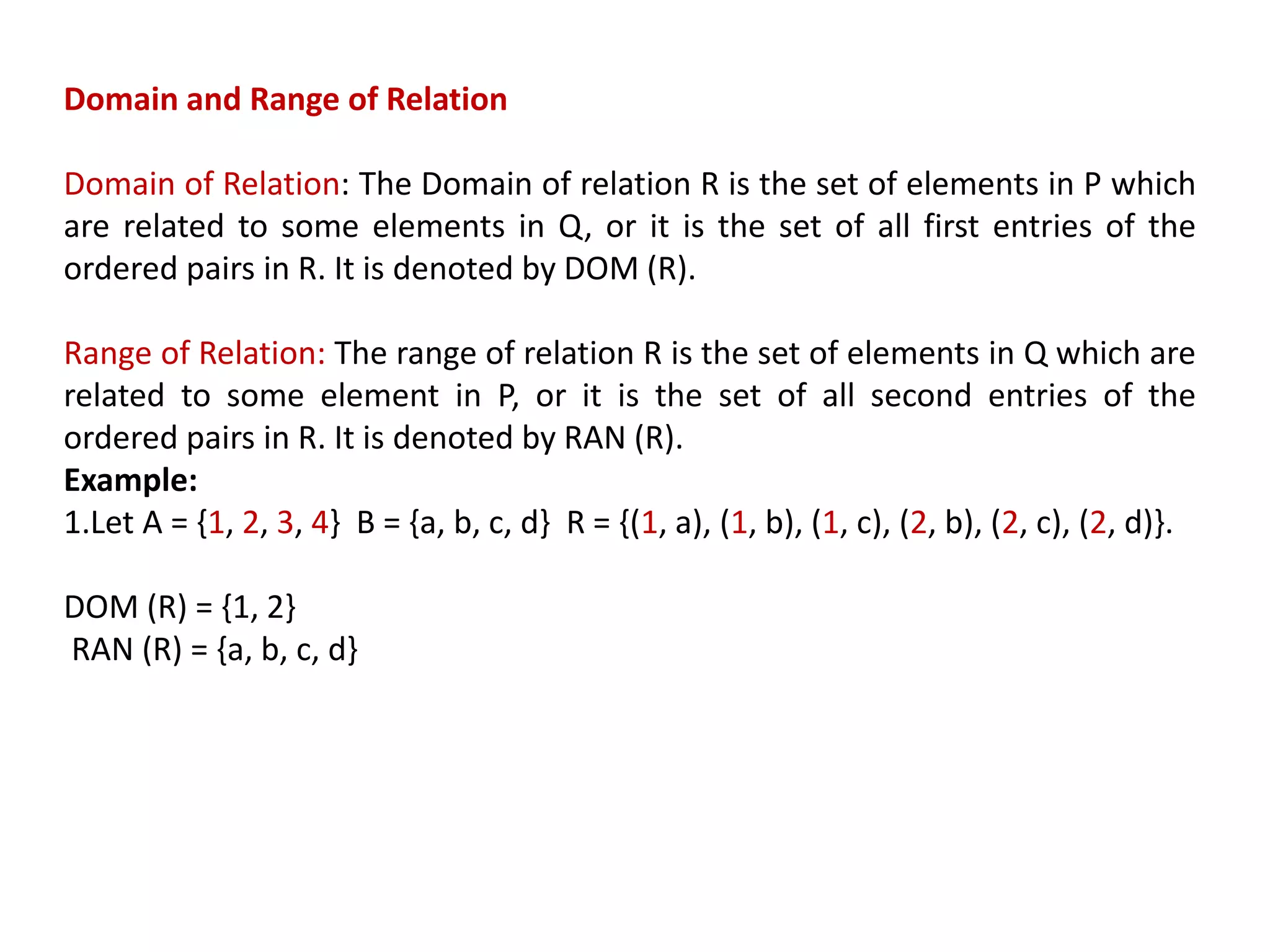 Domain and Range of Relation
Domain of Relation: The Domain of relation R is the set of elements in P which
are related to some elements in Q, or it is the set of all first entries of the
ordered pairs in R. It is denoted by DOM (R).
Range of Relation: The range of relation R is the set of elements in Q which are
related to some element in P, or it is the set of all second entries of the
ordered pairs in R. It is denoted by RAN (R).
Example:
1.Let A = {1, 2, 3, 4} B = {a, b, c, d} R = {(1, a), (1, b), (1, c), (2, b), (2, c), (2, d)}.
DOM (R) = {1, 2}
RAN (R) = {a, b, c, d}
 