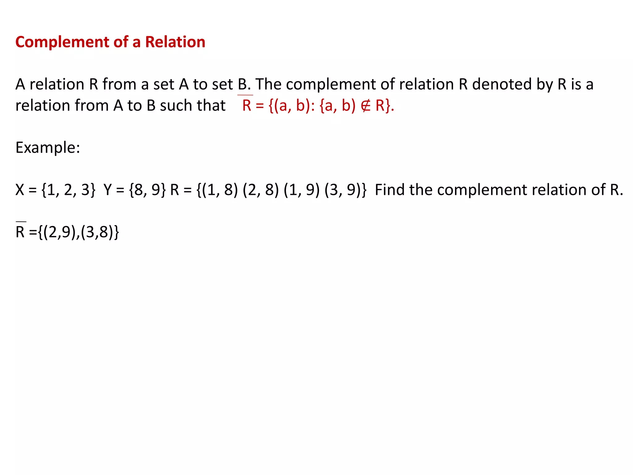 Complement of a Relation
A relation R from a set A to set B. The complement of relation R denoted by R is a
relation from A to B such that R = {(a, b): {a, b) ∉ R}.
Example:
X = {1, 2, 3} Y = {8, 9} R = {(1, 8) (2, 8) (1, 9) (3, 9)} Find the complement relation of R.
R ={(2,9),(3,8)}
 