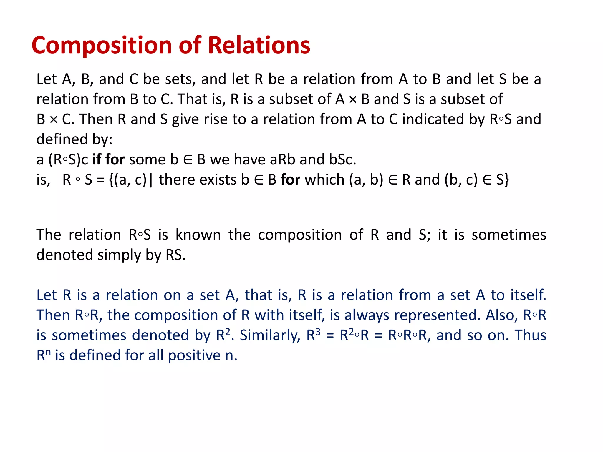 Composition of Relations
Let A, B, and C be sets, and let R be a relation from A to B and let S be a
relation from B to C. That is, R is a subset of A × B and S is a subset of
B × C. Then R and S give rise to a relation from A to C indicated by R◦S and
defined by:
a (R◦S)c if for some b ∈ B we have aRb and bSc.
is, R ◦ S = {(a, c)| there exists b ∈ B for which (a, b) ∈ R and (b, c) ∈ S}
The relation R◦S is known the composition of R and S; it is sometimes
denoted simply by RS.
Let R is a relation on a set A, that is, R is a relation from a set A to itself.
Then R◦R, the composition of R with itself, is always represented. Also, R◦R
is sometimes denoted by R2. Similarly, R3 = R2◦R = R◦R◦R, and so on. Thus
Rn is defined for all positive n.
 
