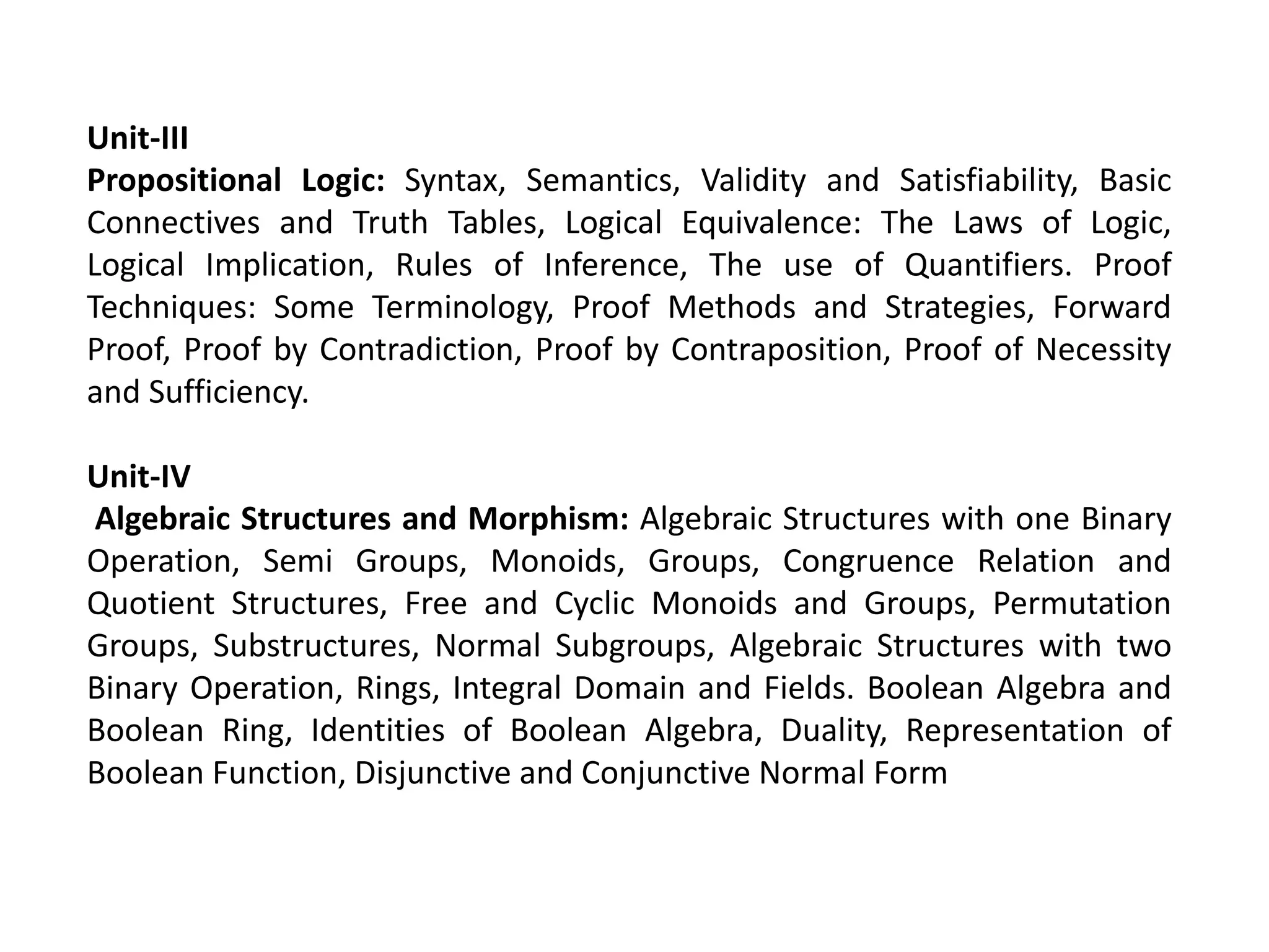 Unit-III
Propositional Logic: Syntax, Semantics, Validity and Satisfiability, Basic
Connectives and Truth Tables, Logical Equivalence: The Laws of Logic,
Logical Implication, Rules of Inference, The use of Quantifiers. Proof
Techniques: Some Terminology, Proof Methods and Strategies, Forward
Proof, Proof by Contradiction, Proof by Contraposition, Proof of Necessity
and Sufficiency.
Unit-IV
Algebraic Structures and Morphism: Algebraic Structures with one Binary
Operation, Semi Groups, Monoids, Groups, Congruence Relation and
Quotient Structures, Free and Cyclic Monoids and Groups, Permutation
Groups, Substructures, Normal Subgroups, Algebraic Structures with two
Binary Operation, Rings, Integral Domain and Fields. Boolean Algebra and
Boolean Ring, Identities of Boolean Algebra, Duality, Representation of
Boolean Function, Disjunctive and Conjunctive Normal Form
 