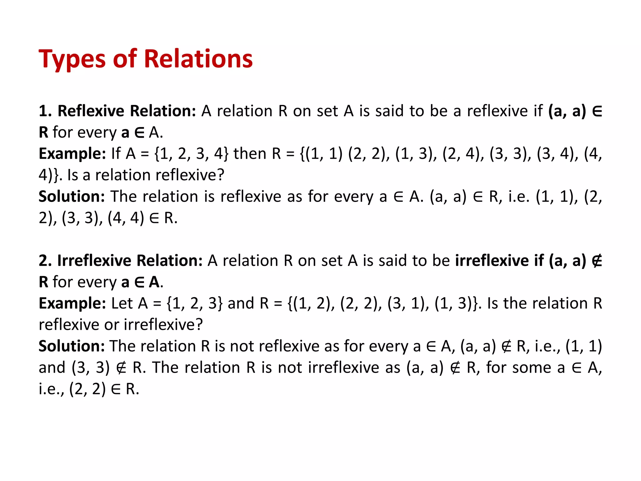 Types of Relations
1. Reflexive Relation: A relation R on set A is said to be a reflexive if (a, a) ∈
R for every a ∈ A.
Example: If A = {1, 2, 3, 4} then R = {(1, 1) (2, 2), (1, 3), (2, 4), (3, 3), (3, 4), (4,
4)}. Is a relation reflexive?
Solution: The relation is reflexive as for every a ∈ A. (a, a) ∈ R, i.e. (1, 1), (2,
2), (3, 3), (4, 4) ∈ R.
2. Irreflexive Relation: A relation R on set A is said to be irreflexive if (a, a) ∉
R for every a ∈ A.
Example: Let A = {1, 2, 3} and R = {(1, 2), (2, 2), (3, 1), (1, 3)}. Is the relation R
reflexive or irreflexive?
Solution: The relation R is not reflexive as for every a ∈ A, (a, a) ∉ R, i.e., (1, 1)
and (3, 3) ∉ R. The relation R is not irreflexive as (a, a) ∉ R, for some a ∈ A,
i.e., (2, 2) ∈ R.
 