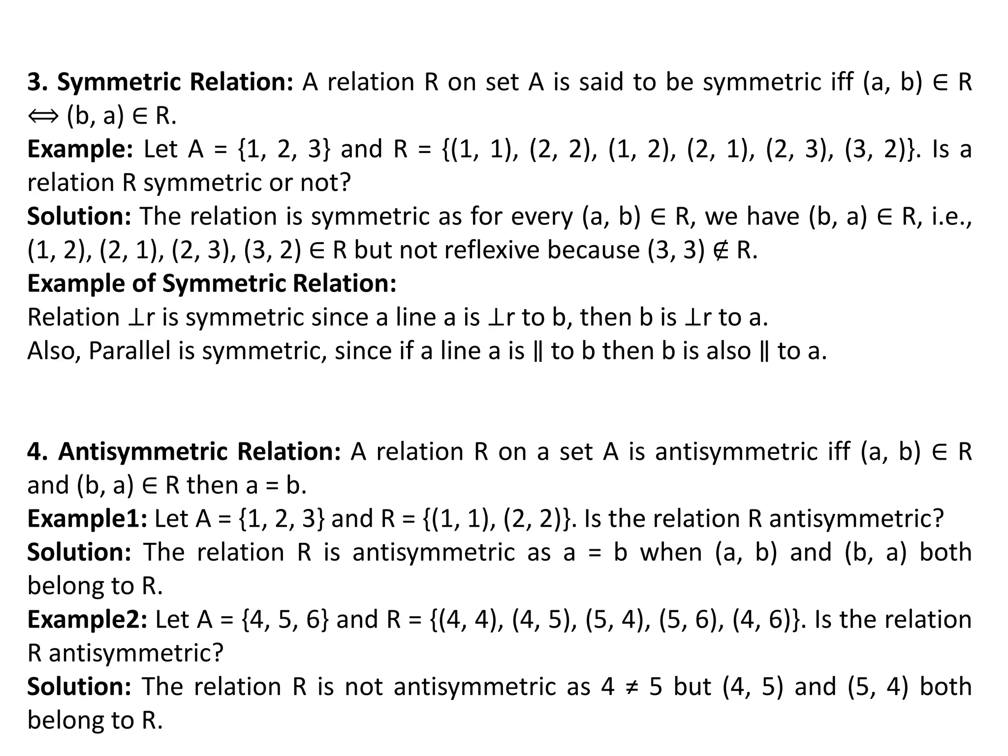 3. Symmetric Relation: A relation R on set A is said to be symmetric iff (a, b) ∈ R
⟺ (b, a) ∈ R.
Example: Let A = {1, 2, 3} and R = {(1, 1), (2, 2), (1, 2), (2, 1), (2, 3), (3, 2)}. Is a
relation R symmetric or not?
Solution: The relation is symmetric as for every (a, b) ∈ R, we have (b, a) ∈ R, i.e.,
(1, 2), (2, 1), (2, 3), (3, 2) ∈ R but not reflexive because (3, 3) ∉ R.
Example of Symmetric Relation:
Relation ⊥r is symmetric since a line a is ⊥r to b, then b is ⊥r to a.
Also, Parallel is symmetric, since if a line a is ∥ to b then b is also ∥ to a.
4. Antisymmetric Relation: A relation R on a set A is antisymmetric iff (a, b) ∈ R
and (b, a) ∈ R then a = b.
Example1: Let A = {1, 2, 3} and R = {(1, 1), (2, 2)}. Is the relation R antisymmetric?
Solution: The relation R is antisymmetric as a = b when (a, b) and (b, a) both
belong to R.
Example2: Let A = {4, 5, 6} and R = {(4, 4), (4, 5), (5, 4), (5, 6), (4, 6)}. Is the relation
R antisymmetric?
Solution: The relation R is not antisymmetric as 4 ≠ 5 but (4, 5) and (5, 4) both
belong to R.
 