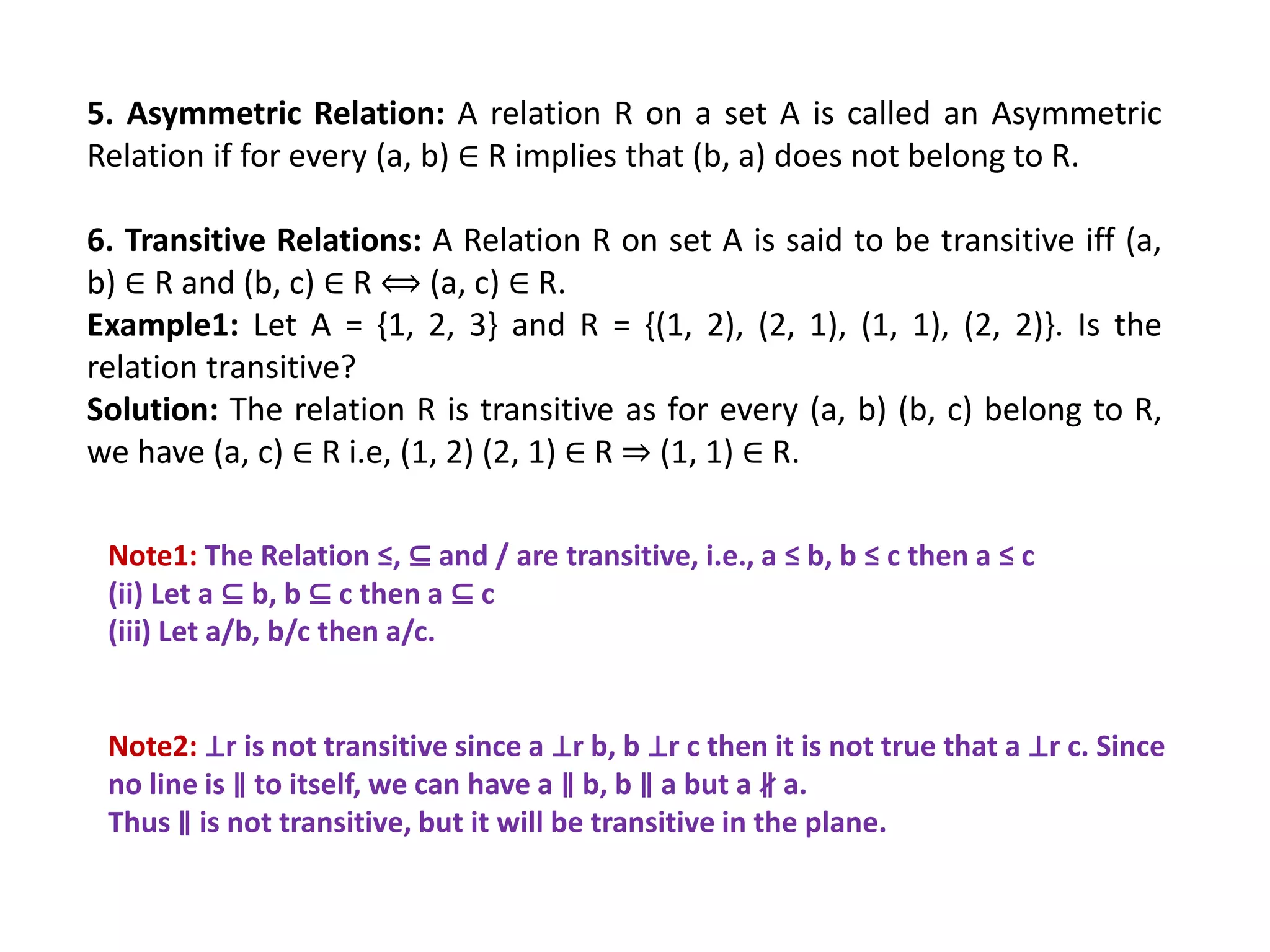 5. Asymmetric Relation: A relation R on a set A is called an Asymmetric
Relation if for every (a, b) ∈ R implies that (b, a) does not belong to R.
6. Transitive Relations: A Relation R on set A is said to be transitive iff (a,
b) ∈ R and (b, c) ∈ R ⟺ (a, c) ∈ R.
Example1: Let A = {1, 2, 3} and R = {(1, 2), (2, 1), (1, 1), (2, 2)}. Is the
relation transitive?
Solution: The relation R is transitive as for every (a, b) (b, c) belong to R,
we have (a, c) ∈ R i.e, (1, 2) (2, 1) ∈ R ⇒ (1, 1) ∈ R.
Note1: The Relation ≤, ⊆ and / are transitive, i.e., a ≤ b, b ≤ c then a ≤ c
(ii) Let a ⊆ b, b ⊆ c then a ⊆ c
(iii) Let a/b, b/c then a/c.
Note2: ⊥r is not transitive since a ⊥r b, b ⊥r c then it is not true that a ⊥r c. Since
no line is ∥ to itself, we can have a ∥ b, b ∥ a but a ∦ a.
Thus ∥ is not transitive, but it will be transitive in the plane.
 