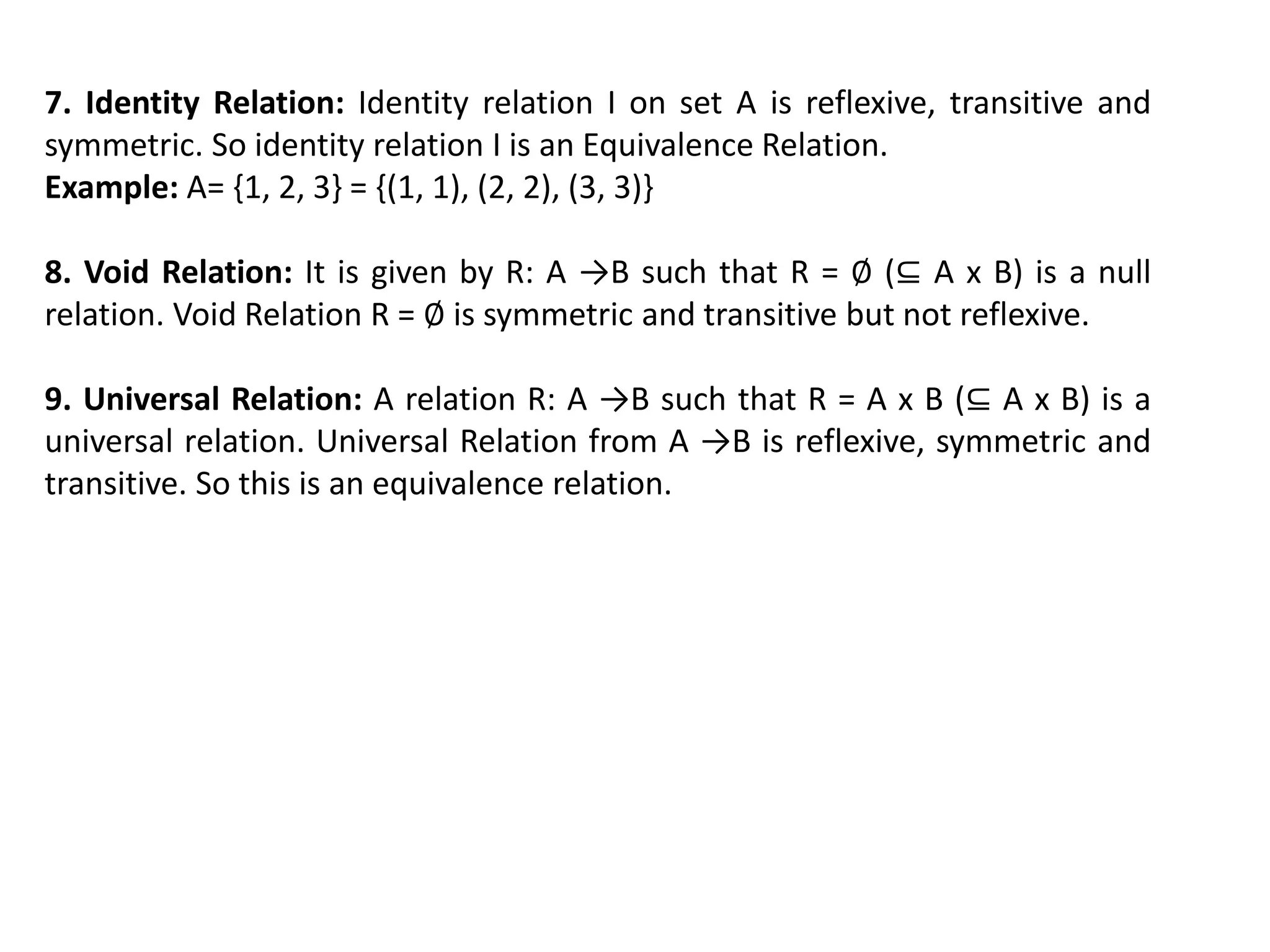 7. Identity Relation: Identity relation I on set A is reflexive, transitive and
symmetric. So identity relation I is an Equivalence Relation.
Example: A= {1, 2, 3} = {(1, 1), (2, 2), (3, 3)}
8. Void Relation: It is given by R: A →B such that R = ∅ (⊆ A x B) is a null
relation. Void Relation R = ∅ is symmetric and transitive but not reflexive.
9. Universal Relation: A relation R: A →B such that R = A x B (⊆ A x B) is a
universal relation. Universal Relation from A →B is reflexive, symmetric and
transitive. So this is an equivalence relation.
 